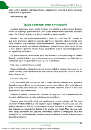 158
Fórmula Secreta para o DDS de Sucesso
Herbert Bento
lugar, sempre! Decisões inconsequentes de nada adiantam, e em vez de ajudar, a situação
pode acabar se agravando.
Pense antes de agir!
Quase acidentes: quem é o culpado?
A escada quase caiu, o carro quase atropelou uma pessoa, o andaime quase desabou,
o cinto de segurança quase arrebentou. Os “quase” estão bastante presentes na vida de
todos nós. E devemos designar a devida importância a essa questão.
De acordo com o dicionário, quase é definido como “por um triz que não”, ou seja, es-
tava muito próximo de acontecer, mas não aconteceu. Acidente pode ser definido como
“uma ocorrência que interrompe uma atividade normal”. Somando as duas palavras, ob-
temos quase acidente, que pode ser definido com “sinais iminentes de um acidente”, isto
é, o que acontece para nos lembrar de que os acidentes existem e devem ser prevenidos
ou, se possível, eliminados.
Os quase acidentes muitas vezes estão relacionados a condições inseguras ofereci-
das pelo local de trabalho, que acabam acarretando atos inseguros por parte dos tra-
balhadores, e por fim, gerando um quase ou um acidente real.
Mas o que são condições inseguras?
São condições oferecidas pelo ambiente (local de trabalho) possíveis de causar um ac-
idente. Portanto, devem ser eliminadas. Por exemplo: pisos quebrados, escadas sem to-
dos os degraus, etc.
E os atos inseguros?
Estão diretamente relacionados com o ser humano, pois compreendem as ações realiza-
das pelos mesmos. Dessa forma, não podem ser eliminados, já que não é possível prever
quais ações cada pessoa realizará. O que pode ser feito é somente atenuar os atos, para
que estes não sejam tão danosos.
Os quase acidentes, por vezes, são situações de perigo nas quais a sequência dos fa-
tos, caso não fosse interrompida, poderia causar um acidente.
Pense na seguinte situação. Você está trabalhando em uma construção civil. Sua tarefa
é auxiliar outro trabalhador que está pregando alguns pedaços de madeira, para criar uma
espécie de palanque. Por algum motivo qualquer você se distrai e, em fração de segun-
dos, esquece sua mão próxima do local onde o prego será fixado. Mas, para sua sorte,
o seu colega de trabalho está bastante concentrado e atentou (a tempo) para a sua mão
“esquecida” no local inadequado, e te alertou para retirá-la dali, e prestar mais atenção no
que estava realizando.
Licenciado para adilmar marques jordão, E-mail: adailton.jordao@gmail.com, CPF: 30038267861
 