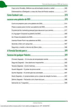 16
Fórmula Secreta para o DDS de Sucesso
Herbert Bento
Faça como Ronaldo. Melhore sua alimentação durante o verão!........................ 569
Estressadinho e Desligado: o caso da chave de fenda voadora......................... 571
Como Conduzir com..........................................................................................573
sucesso uma palestra de DDS..........................................................................573
Como se preparar para uma palestra de DDS..................................................... 574
Passo a passo para montar sua palestra de DDS............................................... 576
O potencial do marketing pessoal para alavancar sua carreira........................... 577
A Linguagem Corporal na palestra de DDS......................................................... 580
As 3 fases da palestra de DDS............................................................................. 581
Usando Power Point nas palestras de DDS......................................................... 584
Aprenda a lidar com perguntas............................................................................ 587
Seguindo o mestre: a técnica de Steve Jobs....................................................... 588
A Fórmula Secreta para o.................................................................................591
Sucesso de qualquer Palestra..........................................................................591
Primeiro Segredo - 10 minutos de tempestade mental ...................................... 592
Segundo Segredo - Use aberturas impactantes.................................................. 593
Terceiro Segredo - Conte histórias....................................................................... 595
Quarto Segredo - O poder da prova social.......................................................... 596
Quinto Segredo – A construção da autoridade.................................................... 597
Sexto Segredo – A reciprocidade como a base da relação humana................... 597
Sétimo Segredo - Fechando com chave de ouro................................................ 598
Aplicando os 7 segredos...................................................................................... 599
Licenciado para adilmar marques jordão, E-mail: adailton.jordao@gmail.com, CPF: 30038267861
 