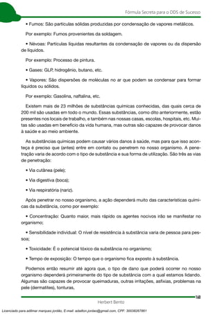 160
Fórmula Secreta para o DDS de Sucesso
Herbert Bento
• Fumos: São partículas sólidas produzidas por condensação de vapores metálicos.
Por exemplo: Fumos provenientes da soldagem.
• Névoas: Partículas líquidas resultantes da condensação de vapores ou da dispersão
de líquidos.
Por exemplo: Processo de pintura.
• Gases: GLP, hidrogênio, butano, etc.
• Vapores: São dispersões de moléculas no ar que podem se condensar para formar
líquidos ou sólidos.
Por exemplo: Gasolina, naftalina, etc.
Existem mais de 23 milhões de substâncias químicas conhecidas, das quais cerca de
200 mil são usadas em todo o mundo. Essas substâncias, como dito anteriormente, estão
presentes nos locais de trabalho, e também nas nossas casas, escolas, hospitais, etc. Mui-
tas são usadas em benefício da vida humana, mas outras são capazes de provocar danos
à saúde e ao meio ambiente.
As substâncias químicas podem causar vários danos à saúde, mas para que isso acon-
teça é preciso que (antes) entre em contato ou penetrem no nosso organismo. A pene-
tração varia de acordo com o tipo de substância e sua forma de utilização. São três as vias
de penetração:
• Via cutânea (pele);
• Via digestiva (boca);
• Via respiratória (nariz).
Após penetrar no nosso organismo, a ação dependerá muito das características quími-
cas da substância, como por exemplo:
• Concentração: Quanto maior, mais rápido os agentes nocivos irão se manifestar no
organismo;
• Sensibilidade individual: O nível de resistência à substância varia de pessoa para pes-
soa;
• Toxicidade: É o potencial tóxico da substância no organismo;
• Tempo de exposição: O tempo que o organismo fica exposto à substância.
Podemos então resumir até agora que, o tipo de dano que poderá ocorrer no nosso
organismo dependerá primeiramente do tipo de substância com a qual estamos lidando.
Algumas são capazes de provocar queimaduras, outras irritações, asfixias, problemas na
pele (dermatites), tonturas,
Licenciado para adilmar marques jordão, E-mail: adailton.jordao@gmail.com, CPF: 30038267861
 
