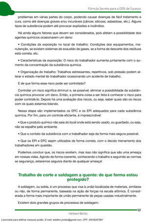 161
Fórmula Secreta para o DDS de Sucesso
Herbert Bento
problemas em várias partes do corpo, podendo causar doenças de fácil tratamento e
cura, como até doenças graves e/ou incuráveis (câncer, silicose, asbestose, etc.). Alguns
tipos de substância podem até provocar explosões e incêndios.
Há ainda alguns fatores que devem ser considerados, pois afetam a possibilidade dos
agentes químicos ocasionarem um dano:
• Condições da exposição no local de trabalho: Condições dos equipamentos, ma-
nutenção, se existem sistemas de exaustão de gases, se a forma de descarte dos resíduos
está correta, etc.
• Características da exposição: O risco do trabalhador aumenta juntamente com o au-
mento da concentração da substância química.
• Organização do trabalho: Trabalhos estressantes, repetitivos, sob pressão podem al-
terar o estado mental do trabalhador ocasionando um acidente de trabalho.
E de que forma esse risco pode ser controlado?
Controlar um risco significa diminuir e, se possível, eliminar a possibilidade da substân-
cia química provocar um dano. Então, a primeira coisa a ser feita é conhecer o risco para
poder controlá-lo. Depois há uma avaliação dos riscos, ou seja, saber quais são os riscos
com os quais estamos lidando.
Nessa etapa são implementados os EPC e os EPI adequados para cada substância
química. Por fim, para um controle eficiente, é imprescindível:
• Que o produto químico não saia do local onde está sendo usado, ou guardado, ou seja,
não se espalhe pelo ambiente.
• Que o contato da substância com o trabalhador seja da forma mais segura possível.
• Que os EPI e EPC sejam utilizados de forma correta, com o devido treinamento dos
trabalhadores em questão.
Podemos concluir que, os riscos existem, mas isso não significa que são uma ameaça
em nossas vidas. Agindo de forma coerente, conhecendo o trabalho e seguindo as normas
se segurança, estaremos seguros diante de qualquer ameaça!
Trabalho de corte e soldagem a quente: de que forma estou
protegido?
A soldagem, ou solda, é um processo que visa à união localizada de materiais, similares
ou não, de forma permanente, baseada na ação de forças na escala atômica. É consid-
erada a forma mais importante de união permanente de peças usadas industrialmente.
Existem dois grandes grupos de processos de soldagem:
Licenciado para adilmar marques jordão, E-mail: adailton.jordao@gmail.com, CPF: 30038267861
 