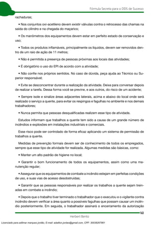 163
Fórmula Secreta para o DDS de Sucesso
Herbert Bento
rachaduras;
• Nos conjuntos oxi-acetileno devem existir válvulas contra o retrocesso das chamas na
saída do cilindro e na chegada do maçarico;
• Os manômetros dos equipamentos devem estar em perfeito estado de conservação e
uso;
• Todos os produtos inflamáveis, principalmente os líquidos, devem ser removidos den-
tro de um raio de ação de 11 metros;
• Não é permitida a presença de pessoas próximas aos locais das atividades;
• É obrigatório o uso do EPI de acordo com a atividade;
• Não confie nos próprios sentidos. No caso de dúvida, peça ajuda ao Técnico ou Su-
perior responsável;
• Evite se desconcentrar durante a realização da atividade. Deixe para conversar depois
de realizar a tarefa. Dessa forma você se previne, e aos outros, do risco de um acidente;
• Sempre isole e sinalize áreas adjacentes laterais, acima e abaixo do local onde será
realizado o serviço a quente, para evitar os respingos e fagulhas no ambiente e nos demais
trabalhadores;
• Nunca permita que pessoas desqualificadas realizem esse tipo de atividade.
Estudos informam que trabalhos a quente tem sido a causa de um grande número de
incêndios e explosões em instalações industriais e comerciais.
Esse risco pode ser controlado de forma eficaz aplicando um sistema de permissão de
trabalhos a quente.
Medidas de prevenção formais devem ser de conhecimento de todos os empregados,
sempre que esse tipo de atividade for realizada. Algumas medidas são básicas, como:
• Manter um alto padrão de higiene no local;
• Garantir o bom funcionamento de todos os equipamentos, assim como uma ma-
nutenção regular;
• Assegurar que os equipamentos de combate a incêndio estejam em perfeitas condições
de uso, e suas vias de acesso desobstruídas;
• Garantir que as pessoas responsáveis por realizar os trabalhos a quente sejam trein-
adas em combate a incêndio;
• Depois que o trabalho tiver terminado o trabalhador que o executou e o vigilante contra
incêndio devem verificar a área quanto a possíveis fagulhas que possam causar um incên-
dio posteriormente. Em seguida, o trabalhador assinará o encerramento da autorização
Licenciado para adilmar marques jordão, E-mail: adailton.jordao@gmail.com, CPF: 30038267861
 