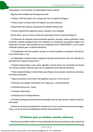 165
Fórmula Secreta para o DDS de Sucesso
Herbert Bento
manipulados, como também na destinação final do material.
Algumas das medidas de biossegurança são:
• Utilizar o EPI de acordo com a classe de risco do agente biológico;
• Possuir pleno conhecimento do trabalho que será realizado;
• Descontaminar todas as superfícies de trabalho diariamente;
• Possuir treinamento específico para o trabalho a ser realizado.
Sendo assim, qual é a forma correta de destinação final do material biológico?
• O descarte de materiais perfurocortantes (agulhas, seringas, tubos quebrados, tubos
contendo material biológico) deve ser realizado em recipientes de paredes rígidas com
tampa (por exemplo, latas de leite em pó) e sinalizado como “INFECTANTE”, ou em caixas
coletoras próprias para o material infectante.
• O trabalhador não deve quebrar, recapar ou entortar agulhas ou qualquer material per-
furocortante após o uso.
• O trabalhador não deve retirar a agulha da seringa manualmente. Deve ser utilizado um
procedimento mecânico para tal fim.
• Papéis contaminados, luvas, gaze, algodão e outros devem ser recolhidos em lixeiras
com tampa e pedal, contendo saco de lixo específico para material infectante.
• Todo material biológico contaminado que ofereça risco à saúde, deverá ser autoclava-
do antes do descarte.
• Alguns produtos nunca devem ser jogados na pia ou no lixo comum:
o Produtos que reagem fortemente com a água (ex.: metais alcalinos);
o Produtos tóxicos (ex.: fenol);
o Produtos inflamáveis;
o Produtos pouco biodegradáveis;
o Produtos biológicos (potencialmente patogênicos) que não tenham sofrido a descon-
taminação.
Lembre-se sempre que destinando corretamente o lixo e praticando as normas de segu-
rança, a vida de outros trabalhadores também será preservada!
10 Razões para se analisar eventos adversos
Nos locais de trabalho existem riscos ambientais de diversas naturezas, para cada risco
Licenciado para adilmar marques jordão, E-mail: adailton.jordao@gmail.com, CPF: 30038267861
 