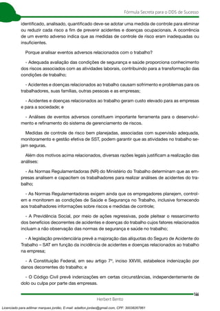 166
Fórmula Secreta para o DDS de Sucesso
Herbert Bento
identificado, analisado, quantificado deve-se adotar uma medida de controle para eliminar
ou reduzir cada risco a fim de prevenir acidentes e doenças ocupacionais. A ocorrência
de um evento adverso indica que as medidas de controle de risco eram inadequadas ou
insuficientes.
Porque analisar eventos adversos relacionados com o trabalho?
- Adequada avaliação das condições de segurança e saúde proporciona conhecimento
dos riscos associados com as atividades laborais, contribuindo para a transformação das
condições de trabalho;
- Acidentes e doenças relacionados ao trabalho causam sofrimento e problemas para os
trabalhadores, suas famílias, outras pessoas e as empresas;
- Acidentes e doenças relacionados ao trabalho geram custo elevado para as empresas
e para a sociedade; e
- Análises de eventos adversos constituem importante ferramenta para o desenvolvi-
mento e refinamento do sistema de gerenciamento de riscos.
Medidas de controle de risco bem planejadas, associadas com supervisão adequada,
monitoramento e gestão efetiva de SST, podem garantir que as atividades no trabalho se-
jam seguras.
Além dos motivos acima relacionados, diversas razões legais justificam a realização das
análises:
- As Normas Regulamentadoras (NR) do Ministério do Trabalho determinam que as em-
presas analisem e capacitem os trabalhadores para realizar análises de acidentes do tra-
balho;
- As Normas Regulamentadoras exigem ainda que os empregadores planejem, control-
em e monitorem as condições de Saúde e Segurança no Trabalho, inclusive fornecendo
aos trabalhadores informações sobre riscos e medidas de controle;
- A Previdência Social, por meio de ações regressivas, pode pleitear o ressarcimento
dos benefícios decorrentes de acidentes e doenças do trabalho cujos fatores relacionados
incluam a não observação das normas de segurança e saúde no trabalho;
- A legislação previdenciária prevê a majoração das alíquotas do Seguro de Acidente do
Trabalho – SAT em função da incidência de acidentes e doenças relacionados ao trabalho
na empresa;
- A Constituição Federal, em seu artigo 7º, inciso XXVIII, estabelece indenização por
danos decorrentes do trabalho; e
- O Código Civil prevê indenizações em certas circunstâncias, independentemente de
dolo ou culpa por parte das empresas.
Licenciado para adilmar marques jordão, E-mail: adailton.jordao@gmail.com, CPF: 30038267861
 