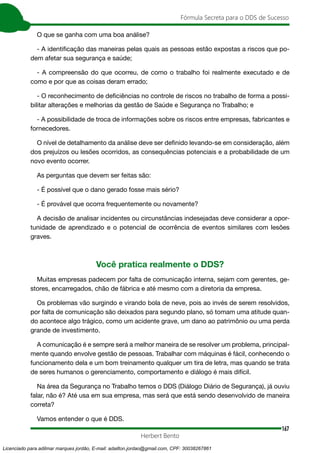 167
Fórmula Secreta para o DDS de Sucesso
Herbert Bento
O que se ganha com uma boa análise?
- A identificação das maneiras pelas quais as pessoas estão expostas a riscos que po-
dem afetar sua segurança e saúde;
- A compreensão do que ocorreu, de como o trabalho foi realmente executado e de
como e por que as coisas deram errado;
- O reconhecimento de deficiências no controle de riscos no trabalho de forma a possi-
bilitar alterações e melhorias da gestão de Saúde e Segurança no Trabalho; e
- A possibilidade de troca de informações sobre os riscos entre empresas, fabricantes e
fornecedores.
O nível de detalhamento da análise deve ser definido levando-se em consideração, além
dos prejuízos ou lesões ocorridos, as consequências potenciais e a probabilidade de um
novo evento ocorrer.
As perguntas que devem ser feitas são:
- É possível que o dano gerado fosse mais sério?
- É provável que ocorra frequentemente ou novamente?
A decisão de analisar incidentes ou circunstâncias indesejadas deve considerar a opor-
tunidade de aprendizado e o potencial de ocorrência de eventos similares com lesões
graves.
Você pratica realmente o DDS?
Muitas empresas padecem por falta de comunicação interna, sejam com gerentes, ge-
stores, encarregados, chão de fábrica e até mesmo com a diretoria da empresa.
Os problemas vão surgindo e virando bola de neve, pois ao invés de serem resolvidos,
por falta de comunicação são deixados para segundo plano, só tomam uma atitude quan-
do acontece algo trágico, como um acidente grave, um dano ao patrimônio ou uma perda
grande de investimento.
A comunicação é e sempre será a melhor maneira de se resolver um problema, principal-
mente quando envolve gestão de pessoas. Trabalhar com máquinas é fácil, conhecendo o
funcionamento dela e um bom treinamento qualquer um tira de letra, mas quando se trata
de seres humanos o gerenciamento, comportamento e diálogo é mais difícil.
Na área da Segurança no Trabalho temos o DDS (Diálogo Diário de Segurança), já ouviu
falar, não é? Até usa em sua empresa, mas será que está sendo desenvolvido de maneira
correta?
Vamos entender o que é DDS.
Licenciado para adilmar marques jordão, E-mail: adailton.jordao@gmail.com, CPF: 30038267861
 