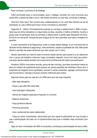 168
Fórmula Secreta para o DDS de Sucesso
Herbert Bento
Para começar, o primeiro D de Diálogo.
Fator primordial para a comunicação, pois o diálogo consiste em uma conversa que
todos têm o direito de falar e ouvir, não existe somente um que fala, comanda o diálogo.
Você tem feito isso? Tem ouvido seus colaboradores ou só você fala inibindo-os de se
expressar, ou usa o DDS para impor novos conceitos ou atitudes?
Segundo D – Diário. Principalmente quando se começa a desenvolver o DDS é impor-
tante que se tenha disciplina e o faça todos os dias, escolha o melhor ambiente, horário e
grupo que irá participar, pois se começar a desenvolver e perde essa disciplina irá trans-
formá-lo em semanal, mensal até que chegue ao fim sem perceber que todo o trabalho foi
perdido.
A mais importante S de Segurança, onde é a base desse diálogo, é um momento de se
abordar temas relativos à segurança, meio ambiente, saúde e qualidade de vida. Não pode
deixar a reunião ser palco de temas que não condiz com o foco.
Abuse, aproveite ao máximo esse momento desenvolvido para ajuda-lo a se relacionar
com o grupo de trabalho e discuta, traga novidades, respeite, inove com todo seu poten-
cial essa oportunidade também de crescimento profissional de todos que participam.
Portanto, DDS é uma breve reunião, cerca de dez minutos, que deve acontecer todos os
dias em horário de expediente para colocar em pauta questões de interesse mútuo com o
propósito de resgatar bons resultados, prevenir e evitar acidentes, agregar conhecimento
aos funcionários, interagir e buscar sempre melhorias para todos.
Algumas dicas para se usar em um DDS para que não seja maçante.
- Não seja rabugento
- Ouça o que eles têm para falar
- Use linguagem adequada
- Abuse de imagens (seja para impactar ou motivar)
- Elabore dinâmicas
- Faça ginástica laboral
- Promova gincanas
- Use o potencial de cada colaborador
- Faça-os sentir importantes, demonstre que tem papel fundamental em sua função e
que a participação de cada um é imprescindível para que o trabalho seja concluído com
êxito.
Seja um bom ministrador de DDS e conquiste a confiança e participação de seus colab-
Licenciado para adilmar marques jordão, E-mail: adailton.jordao@gmail.com, CPF: 30038267861
 