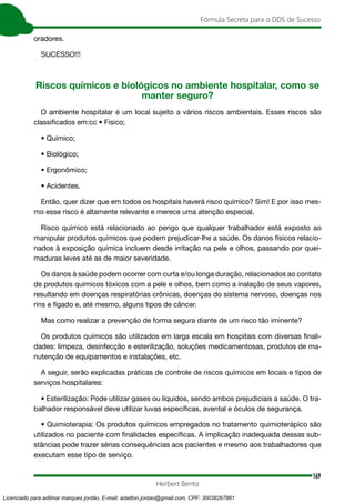 169
Fórmula Secreta para o DDS de Sucesso
Herbert Bento
oradores.
SUCESSO!!!
Riscos químicos e biológicos no ambiente hospitalar, como se
manter seguro?
O ambiente hospitalar é um local sujeito a vários riscos ambientais. Esses riscos são
classificados em:cc • Físico;
• Químico;
• Biológico;
• Ergonômico;
• Acidentes.
Então, quer dizer que em todos os hospitais haverá risco químico? Sim! E por isso mes-
mo esse risco é altamente relevante e merece uma atenção especial.
Risco químico está relacionado ao perigo que qualquer trabalhador está exposto ao
manipular produtos químicos que podem prejudicar-lhe a saúde. Os danos físicos relacio-
nados à exposição química incluem desde irritação na pele e olhos, passando por quei-
maduras leves até as de maior severidade.
Os danos à saúde podem ocorrer com curta e/ou longa duração, relacionados ao contato
de produtos químicos tóxicos com a pele e olhos, bem como a inalação de seus vapores,
resultando em doenças respiratórias crônicas, doenças do sistema nervoso, doenças nos
rins e fígado e, até mesmo, alguns tipos de câncer.
Mas como realizar a prevenção de forma segura diante de um risco tão iminente?
Os produtos químicos são utilizados em larga escala em hospitais com diversas finali-
dades: limpeza, desinfecção e esterilização, soluções medicamentosas, produtos de ma-
nutenção de equipamentos e instalações, etc.
A seguir, serão explicadas práticas de controle de riscos químicos em locais e tipos de
serviços hospitalares:
• Esterilização: Pode utilizar gases ou líquidos, sendo ambos prejudiciais a saúde. O tra-
balhador responsável deve utilizar luvas específicas, avental e óculos de segurança.
• Quimioterapia: Os produtos químicos empregados no tratamento quimioterápico são
utilizados no paciente com finalidades específicas. A implicação inadequada dessas sub-
stâncias pode trazer sérias consequências aos pacientes e mesmo aos trabalhadores que
executam esse tipo de serviço.
Licenciado para adilmar marques jordão, E-mail: adailton.jordao@gmail.com, CPF: 30038267861
 