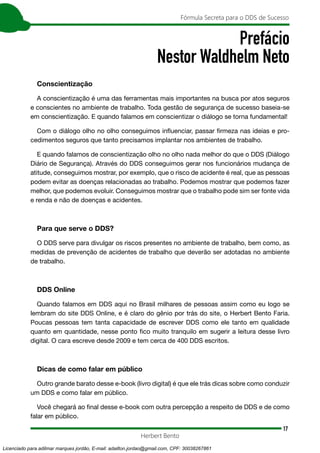 17
Fórmula Secreta para o DDS de Sucesso
Herbert Bento
Prefácio
Nestor Waldhelm Neto
Conscientização
A conscientização é uma das ferramentas mais importantes na busca por atos seguros
e conscientes no ambiente de trabalho. Toda gestão de segurança de sucesso baseia-se
em conscientização. E quando falamos em conscientizar o diálogo se torna fundamental!
Com o diálogo olho no olho conseguimos influenciar, passar firmeza nas ideias e pro-
cedimentos seguros que tanto precisamos implantar nos ambientes de trabalho.
E quando falamos de conscientização olho no olho nada melhor do que o DDS (Diálogo
Diário de Segurança). Através do DDS conseguimos gerar nos funcionários mudança de
atitude, conseguimos mostrar, por exemplo, que o risco de acidente é real, que as pessoas
podem evitar as doenças relacionadas ao trabalho. Podemos mostrar que podemos fazer
melhor, que podemos evoluir. Conseguimos mostrar que o trabalho pode sim ser fonte vida
e renda e não de doenças e acidentes.
Para que serve o DDS?
O DDS serve para divulgar os riscos presentes no ambiente de trabalho, bem como, as
medidas de prevenção de acidentes de trabalho que deverão ser adotadas no ambiente
de trabalho.
DDS Online
Quando falamos em DDS aqui no Brasil milhares de pessoas assim como eu logo se
lembram do site DDS Online, e é claro do gênio por trás do site, o Herbert Bento Faria.
Poucas pessoas tem tanta capacidade de escrever DDS como ele tanto em qualidade
quanto em quantidade, nesse ponto fico muito tranquilo em sugerir a leitura desse livro
digital. O cara escreve desde 2009 e tem cerca de 400 DDS escritos.
Dicas de como falar em público
Outro grande barato desse e-book (livro digital) é que ele trás dicas sobre como conduzir
um DDS e como falar em público.
Você chegará ao final desse e-book com outra percepção a respeito de DDS e de como
falar em público.
Licenciado para adilmar marques jordão, E-mail: adailton.jordao@gmail.com, CPF: 30038267861
 