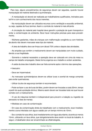 170
Fórmula Secreta para o DDS de Sucesso
Herbert Bento
Para isso, alguns procedimentos de segurança devem ser seguidos, quando houver
manipulação de material destinado à quimioterapia.
- A manipulação só deverá ser realizada por trabalhadores qualificados, treinados para
tal fim e com conhecimento dos riscos inerentes.
- Na manipulação devem ser utilizados recursos como ventilação e exaustão ambiental,
ou seja, capelas de fluxo laminar. Assim o controle do material é mais eficiente
- A circulação do material pelo hospital deve garantir a proteção de quem transporta e
evitar a contaminação do ambiente. Deve haver instruções precisas para esse procedi-
mento.
- Mulheres gestantes, mães de crianças com malformação congênita ou com histórias
de aborto não devem manusear esse tipo de material.
- A área de trabalho deve ser limpa com álcool 70% antes e depois das atividades.
- As ampolas que contém o medicamento devem ser manipuladas com muito cuidado,
devido a sua fragilidade.
- Somente o material necessário a operação deve ser colocado em cima da mesa ou
campo de trabalho empregado. Desta forma organiza-se o trabalho e evitam acidentes.
- A saída da área dew trabalho deve ser feita somente após o término das operações.
• Vestuário:
- Deve ser impermeável.
- Ao manusear quimioterápicos devem-se utilizar luvas e avental de manga comprida
para evitar queimaduras.
- Utilizar óculos de segurança também é recomendado.
- Pode-se fazer o uso de luvas de látex, porém devem ser trocadas a cada 30min, tempo
a partir do qual a proteção diminui. Mesmo assim devem ser trocadas toda vez que houver
contato com o medicamento.
- O uso de máquinas também é indispensável para prevenir a inalação ou ingestão de
aerossóis na fase de manejo.
• Medidas em caso de contaminação:
- Em caso de contaminação direta do trabalhador com o medicamento, lavar imediata-
mente a zona infectada com água e sabão por um tempo mínimo de 10min.
- Se o contato for aos olhos, lave imediatamente com água abundante, durante ao menos
15min, utilizando um lava olhos, que obrigatoriamente deve existir no local de trabalho. A
seguir, o trabalhador deve ser encaminhado ao oftalmologista.
Licenciado para adilmar marques jordão, E-mail: adailton.jordao@gmail.com, CPF: 30038267861
 