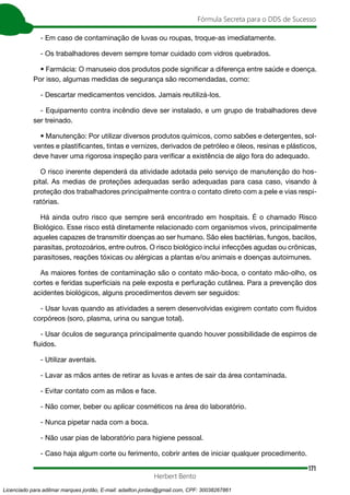 171
Fórmula Secreta para o DDS de Sucesso
Herbert Bento
- Em caso de contaminação de luvas ou roupas, troque-as imediatamente.
- Os trabalhadores devem sempre tomar cuidado com vidros quebrados.
• Farmácia: O manuseio dos produtos pode significar a diferença entre saúde e doença.
Por isso, algumas medidas de segurança são recomendadas, como:
- Descartar medicamentos vencidos. Jamais reutilizá-los.
- Equipamento contra incêndio deve ser instalado, e um grupo de trabalhadores deve
ser treinado.
• Manutenção: Por utilizar diversos produtos químicos, como sabões e detergentes, sol-
ventes e plastificantes, tintas e vernizes, derivados de petróleo e óleos, resinas e plásticos,
deve haver uma rigorosa inspeção para verificar a existência de algo fora do adequado.
O risco inerente dependerá da atividade adotada pelo serviço de manutenção do hos-
pital. As medias de proteções adequadas serão adequadas para casa caso, visando à
proteção dos trabalhadores principalmente contra o contato direto com a pele e vias respi-
ratórias.
Há ainda outro risco que sempre será encontrado em hospitais. É o chamado Risco
Biológico. Esse risco está diretamente relacionado com organismos vivos, principalmente
aqueles capazes de transmitir doenças ao ser humano. São eles bactérias, fungos, bacilos,
parasitas, protozoários, entre outros. O risco biológico inclui infecções agudas ou crônicas,
parasitoses, reações tóxicas ou alérgicas a plantas e/ou animais e doenças autoimunes.
As maiores fontes de contaminação são o contato mão-boca, o contato mão-olho, os
cortes e feridas superficiais na pele exposta e perfuração cutânea. Para a prevenção dos
acidentes biológicos, alguns procedimentos devem ser seguidos:
- Usar luvas quando as atividades a serem desenvolvidas exigirem contato com fluidos
corpóreos (soro, plasma, urina ou sangue total).
- Usar óculos de segurança principalmente quando houver possibilidade de espirros de
fluidos.
- Utilizar aventais.
- Lavar as mãos antes de retirar as luvas e antes de sair da área contaminada.
- Evitar contato com as mãos e face.
- Não comer, beber ou aplicar cosméticos na área do laboratório.
- Nunca pipetar nada com a boca.
- Não usar pias de laboratório para higiene pessoal.
- Caso haja algum corte ou ferimento, cobrir antes de iniciar qualquer procedimento.
Licenciado para adilmar marques jordão, E-mail: adailton.jordao@gmail.com, CPF: 30038267861
 