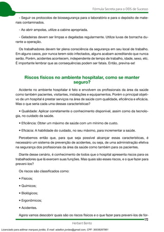 172
Fórmula Secreta para o DDS de Sucesso
Herbert Bento
- Seguir os protocolos de biossegurança para o laboratório e para o depósito de mate-
riais contaminados.
- Ao abrir ampolas, utilize a cabine apropriada.
- Geladeiras devem ser limpas e degeladas regularmente. Utilize luvas de borracha du-
rante a operação.
Os trabalhadores devem ter plena consciência da segurança em seu local de trabalho.
Em alguns casos, por nunca terem sido infectados, alguns acabam acreditando que nunca
serão. Porém, acidentes acontecem, independente de tempo de trabalho, idade, sexo, etc.
É importante lembrar que as consequências podem ser fatais. Então, previna-se!
Riscos físicos no ambiente hospitalar, como se manter
seguro?
Acidente no ambiente hospitalar é fato e envolvem os profissionais da área da saúde
como também pacientes, visitantes, instalações e equipamentos. Porém o principal objeti-
vo de um hospital é prestar serviços na área de saúde com qualidade, eficiência e eficácia.
Mas o que seria cada uma dessas características?
• Qualidade: Aplicar corretamente o conhecimento disponível, assim como da tecnolo-
gia, no cuidado da saúde.
• Eficiência: Obter um máximo de saúde com um mínimo de custo.
• Eficácia: A habilidade do cuidado, no seu máximo, para incrementar a saúde.
Percebemos então que, para que seja possível alcançar essas características, é
necessário um sistema de prevenção de acidentes, ou seja, de uma administração efetiva
na segurança dos profissionais da área da saúde como também para os pacientes.
Diante desse cenário, é conhecimento de todos que o hospital apresenta riscos para os
trabalhadores que lá exercem suas funções. Mas quais são esses riscos, e o que fazer para
preveni-los?
Os riscos são classificados como:
• Físicos;
• Químicos;
• Biológicos;
• Ergonômicos;
• Acidentes.
Agora vamos descobrir quais são os riscos físicos e o que fazer para preveni-los de for-
Licenciado para adilmar marques jordão, E-mail: adailton.jordao@gmail.com, CPF: 30038267861
 