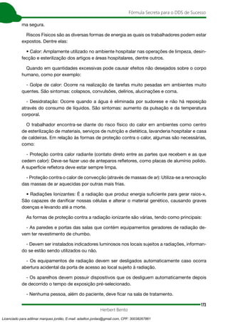173
Fórmula Secreta para o DDS de Sucesso
Herbert Bento
ma segura.
Riscos Físicos são as diversas formas de energia as quais os trabalhadores podem estar
expostos. Dentre elas:
• Calor: Amplamente utilizado no ambiente hospitalar nas operações de limpeza, desin-
fecção e esterilização dos artigos e áreas hospitalares, dentre outros.
Quando em quantidades excessivas pode causar efeitos não desejados sobre o corpo
humano, como por exemplo:
- Golpe de calor: Ocorre na realização de tarefas muito pesadas em ambientes muito
quentes. São sintomas: colapsos, convulsões, delírios, alucinações e coma.
- Desidratação: Ocorre quando a água é eliminada por sudorese e não há reposição
através do consumo de líquidos. São sintomas: aumento da pulsação e da temperatura
corporal.
O trabalhador encontra-se diante do risco físico do calor em ambientes como centro
de esterilização de materiais, serviços de nutrição e dietética, lavanderia hospitalar e casa
de caldeiras. Em relação às formas de proteção contra o calor, algumas são necessárias,
como:
- Proteção contra calor radiante (contato direto entre as partes que recebem e as que
cedem calor): Deve-se fazer uso de anteparos refletores, como placas de alumínio polido.
A superfície refletora deve estar sempre limpa.
- Proteção contra o calor de convecção (através de massas de ar): Utiliza-se a renovação
das massas de ar aquecidas por outras mais frias.
• Radiações Ionizantes: É a radiação que produz energia suficiente para gerar raios-x.
São capazes de danificar nossas células e alterar o material genético, causando graves
doenças e levando até a morte.
As formas de proteção contra a radiação ionizante são várias, tendo como principais:
- As paredes e portas das salas que contém equipamentos geradores de radiação de-
vem ter revestimento de chumbo.
- Devem ser instalados indicadores luminosos nos locais sujeitos a radiações, informan-
do se estão sendo utilizados ou não.
- Os equipamentos de radiação devem ser desligados automaticamente caso ocorra
abertura acidental da porta de acesso ao local sujeito à radiação.
- Os aparelhos devem possuir dispositivos que os desliguem automaticamente depois
de decorrido o tempo de exposição pré-selecionado.
- Nenhuma pessoa, além do paciente, deve ficar na sala de tratamento.
Licenciado para adilmar marques jordão, E-mail: adailton.jordao@gmail.com, CPF: 30038267861
 