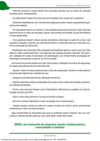174
Fórmula Secreta para o DDS de Sucesso
Herbert Bento
- Alarmes sonoros e visuais devem ser acionados sempre que as doses de radiação
previstas forem ultrapassadas.
- As salas devem dispor de meios de comunicação oral e visual com o paciente.
- Somente trabalhadores com treinamento adequado podem operar equipamentos ger-
adores de radiação.
- Os operadores devem se manter o mais afastado possível do paciente. Caso não seja
possível (como no caso de escopias), devem usar protetor de tireoide, óculos plumbíferos
e luvas apropriadas.
- Os operadores devem utilizar sempre dosímetros individuais na parte do corpo mais
exposta à radiação. Quando usar avental plumbífero, o dosímetro deve ser colocado con-
forme orientação do fabricante.
• Radiações não ionizantes: São radiações de frequência igual ou menor que a luz. Não
alteram nosso material genético, mas algumas são capazes de gerar doenças. Por exem-
plo: radiação UV usada no processo de esterilização e luz infravermelha empregada em
fisioterapia e processos cirúrgicos na forma de laser.
As formas de controle desse risco tem como base a utilização de óculos de segurança.
As regras específicas para os raios laser são:
- Ajustar o laser em baixa potência para a fase de preparação. Ajustar em alta potência
somente após determinar a direção de uso.
- Assegurar precisão através da calibração preventiva.
- Manter superfícies reflexivas afastadas do campo onde o laser será utilizado, prevenin-
do reflexões acidentais.
- Evitar o uso conjunto de laser a anti-inflamatórios inflamáveis ou oxigênio em concen-
trações maiores que 40%.
- Usar o vácuo para remover a fumaça do centro cirúrgico.
- Eliminar cortinas inflamáveis e cobrir as janelas com material opaco.
- Instalar tecidos úmidos ao redor do campo cirúrgico de modo a evitar queimaduras
acidentais por raios mal intencionados.
Siga corretamente as instruções para que os acidentes sejam evitados. Aja com con-
sciência, zelando sempre pela sua vida, para poder cuidar das outras!
SIPAT, um momento da empresa unindo colaboradores,
comunidade e famílias
Licenciado para adilmar marques jordão, E-mail: adailton.jordao@gmail.com, CPF: 30038267861
 