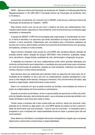 175
Fórmula Secreta para o DDS de Sucesso
Herbert Bento
SIPAT – Semana Interna de Prevenção de Acidentes do Trabalho é instituída pela Norma
Regulamentadora nº 05 CIPA (NR 5 Comissão Interna de Prevenção de Acidente), item
5,16 alínea o.
o) promover, anualmente, em conjunto com o SESMT, onde houver, a Semana Interna de
Prevenção de Acidentes do Trabalho – SIPAT;
Este evento ocorre uma vez ao ano com o objetivo de levar aos colaboradores infor-
mações sobre saúde, segurança e meio ambiente, entre outros temas que a empresa julgar
necessário e interessante.
A equipe do SESMT e CIPA fica encarregada pela organização e coordenação do even-
to. O tema é decidido e os assuntos que serão abordados ao longo da semana comple-
mentam o tema escolhido. Palestrantes são convidados para ministrarem palestras de
acordo com o tema, dentro deste contexto há momentos de entretenimento com gincanas,
brincadeiras, sorteios e muitos brindes.
Alguns temas e atrações mais usuais em uma SIPAT são: ginástica laboral, aferição de
pressão arterial, teatro, doação de sangue, DST/AIDS, meio ambiente, qualidade, tabag-
ismo, alcoolismo, drogas ilícitas, qualidade de vida, alimentação e integração de grupo.
A realidade da empresa e de seus colaboradores pode sofrer grandes alterações por
conta do conhecimento que é adquirido e o resultado que isso pode trazer para a empresa,
em nível de diminuição de acidentes, respeito ao meio ambiente, melhorias nos relaciona-
mentos internos e outros tantos benefícios.
Esta semana deve ser explorada para abordar todos os assuntos de maior grau de di-
ficuldade de se trabalhar no dia a dia com os colaboradores, quebrar paradigmas e mel-
horar a inter-relação entre setores, hierarquia e terceiros. Há o envolvimento de todos, seja
durante a organização, desenvolvimento e pós-evento.
Este é um momento em que se pode envolver as famílias, comunidades do entorno e
todos os colaboradores de forma positiva e participativa.
Quando se envolve os familiares, se tem a oportunidade de aproximar os filhos do ambi-
ente de trabalho dos pais, demonstrando assim, que a empresa se preocupa também com
esses familiares e quer levar bem-estar a todos.
Certas vezes a empresa não é bem quista pelo seu entorno, talvez por provocar ruído,
poluição do ar, trânsito ou algo assim, em uma SIPAT aberta ao público se tem a oportuni-
dade de demonstrar que sua produção – mesmo que os incomode – é necessária para o
progresso e que a empresa tem responsabilidade social em fazer o possível para não ser
inconveniente.
Essa abertura a familiares e sociedade demonstra transparência naquilo que a empresa
desenvolve e demonstra compromisso e responsabilidade.
Licenciado para adilmar marques jordão, E-mail: adailton.jordao@gmail.com, CPF: 30038267861
 