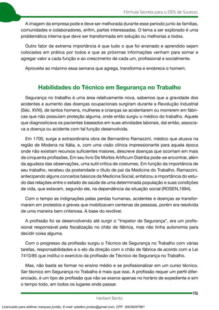 176
Fórmula Secreta para o DDS de Sucesso
Herbert Bento
A imagem da empresa pode e deve ser melhorada durante esse período junto às famílias,
comunidades e colaboradores, enfim, partes interessadas. O tema a ser explorado é uma
problemática interna que deve ser transformada em solução ou melhorias a todos.
Outro fator de extrema importância é que tudo o que foi ensinado e aprendido sejam
colocados em prática por todos e que as próximas informações venham para somar e
agregar valor a cada função e ao crescimento de cada um, profissional e socialmente.
Aproveite ao máximo essa semana que agrega, transforma e enobrece o homem.
Habilidades do Técnico em Segurança no Trabalho
Segurança no trabalho é uma área relativamente nova, sabemos que a gravidade dos
acidentes e aumento das doenças ocupacionais surgiram durante a Revolução Industrial
(Séc. XVIII), de tantos homens, mulheres e crianças se acidentarem ou morrerem em fábri-
cas que não possuíam proteção alguma, onde então surgiu o médico do trabalho. Aquele
que diagnosticava os pacientes baseados em suas atividades laborais, daí então, associa-
va a doença ou acidente com tal função desenvolvida.
Em 1700, surge a extraordinária obra de Bernardino Ramazzini, médico que atuava na
região de Modena na Itália, e, com uma visão clínica impressionante para aquela época
onde não existiam recursos suficientes maiores, descreve doenças que ocorriam em mais
de cinquenta profissões. Em seu livro De Morbis Artificum Diatriba pode-se encontrar, além
da agudeza das observações, uma sutil crítica de costumes. Em função da importância de
seu trabalho, recebeu da posteridade o título de pai da Medicina do Trabalho. Ramazzini,
antecipando alguns conceitos básicos da Medicina Social, enfatizou a importância do estu-
do das relações entre o estado de saúde de uma determinada população e suas condições
de vida, que estavam, segundo ele, na dependência da situação social (ROSEN,1994).
Com o tempo as indignações pelas perdas humanas, acidentes e doenças se transfor-
maram em protestos e greves que mobilizavam centenas de pessoas, porém era resolvida
de uma maneira bem criteriosa. A base do revólver.
A profissão foi se desenvolvendo até surgir o “Inspetor de Segurança”, era um profis-
sional responsável pela fiscalização no chão de fábrica, mas não tinha autonomia para
decidir coisa alguma.
Com o progresso da profissão surgiu o Técnico de Segurança no Trabalho com várias
tarefas, responsabilidades e o elo da direção com o chão de fábrica de acordo com a Lei
7410/85 que institui o exercício da profissão de Técnico de Segurança no Trabalho.
Mas, não basta se formar no ensino médio e se profissionalizar em um curso técnico.
Ser técnico em Segurança no Trabalho é mais que isso. A profissão requer um perfil difer-
enciado, é um tipo de profissão que não se exerce apenas no horário de expediente e sim
o tempo todo, em todos os lugares onde passar.
Licenciado para adilmar marques jordão, E-mail: adailton.jordao@gmail.com, CPF: 30038267861
 
