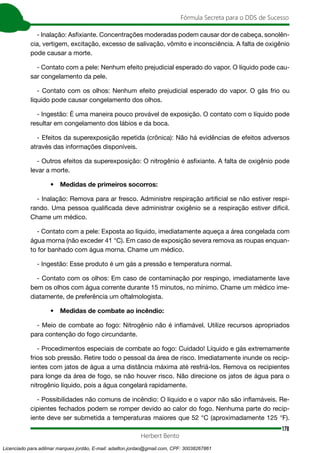 178
Fórmula Secreta para o DDS de Sucesso
Herbert Bento
- Inalação: Asfixiante. Concentrações moderadas podem causar dor de cabeça, sonolên-
cia, vertigem, excitação, excesso de salivação, vômito e inconsciência. A falta de oxigênio
pode causar a morte.
- Contato com a pele: Nenhum efeito prejudicial esperado do vapor. O líquido pode cau-
sar congelamento da pele.
- Contato com os olhos: Nenhum efeito prejudicial esperado do vapor. O gás frio ou
líquido pode causar congelamento dos olhos.
- Ingestão: É uma maneira pouco provável de exposição. O contato com o líquido pode
resultar em congelamento dos lábios e da boca.
- Efeitos da superexposição repetida (crônica): Não há evidências de efeitos adversos
através das informações disponíveis.
- Outros efeitos da superexposição: O nitrogênio é asfixiante. A falta de oxigênio pode
levar a morte.
• Medidas de primeiros socorros:
- Inalação: Remova para ar fresco. Administre respiração artificial se não estiver respi-
rando. Uma pessoa qualificada deve administrar oxigênio se a respiração estiver difícil.
Chame um médico.
- Contato com a pele: Exposta ao líquido, imediatamente aqueça a área congelada com
água morna (não exceder 41 °C). Em caso de exposição severa remova as roupas enquan-
to for banhado com água morna. Chame um médico.
- Ingestão: Esse produto é um gás a pressão e temperatura normal.
- Contato com os olhos: Em caso de contaminação por respingo, imediatamente lave
bem os olhos com água corrente durante 15 minutos, no mínimo. Chame um médico ime-
diatamente, de preferência um oftalmologista.
• Medidas de combate ao incêndio:
- Meio de combate ao fogo: Nitrogênio não é inflamável. Utilize recursos apropriados
para contenção do fogo circundante.
- Procedimentos especiais de combate ao fogo: Cuidado! Líquido e gás extremamente
frios sob pressão. Retire todo o pessoal da área de risco. Imediatamente inunde os recip-
ientes com jatos de água a uma distância máxima até resfriá-los. Remova os recipientes
para longe da área de fogo, se não houver risco. Não direcione os jatos de água para o
nitrogênio líquido, pois a água congelará rapidamente.
- Possibilidades não comuns de incêndio: O líquido e o vapor não são inflamáveis. Re-
cipientes fechados podem se romper devido ao calor do fogo. Nenhuma parte do recip-
iente deve ser submetida a temperaturas maiores que 52 °C (aproximadamente 125 °F).
Licenciado para adilmar marques jordão, E-mail: adailton.jordao@gmail.com, CPF: 30038267861
 