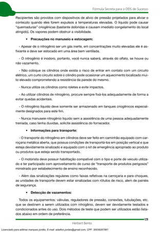 179
Fórmula Secreta para o DDS de Sucesso
Herbert Bento
Recipientes são providos com dispositivos de alívio de pressão projetados para aliviar o
conteúdo quando eles forem expulsos a temperaturas elevadas. O líquido pode causar
“queimaduras” criogênicas (bastante doloridas e causam imediato congelamento do local
atingido). Os vapores podem obstruir a visibilidade.
• Precauções no manuseio e estocagem:
- Apesar de o nitrogênio ser um gás inerte, em concentrações muito elevadas ele é as-
fixiante e deve ser estocado em uma área bem ventilada.
- O nitrogênio é inodoro, portanto, você nunca saberá, através do olfato, se houve ou
não vazamento.
- Não coloque os cilindros onde exista o risco de entrar em contato com um circuito
elétrico, um curto circuito sobre o cilindro pode ocasionar um aquecimento localizado mui-
to elevado comprometendo a resistência da parede do mesmo.
- Nunca utilize os cilindros como roletes e evite impactos.
- Ao utilizar cilindros de nitrogênio, procure sempre fixá-los adequadamente de forma a
evitar quedas acidentais.
- O nitrogênio líquido deve somente ser armazenado em tanques criogênicos especial-
mente designados para este fim.
- Nunca manuseie nitrogênio liquido sem a assistência de uma pessoa adequadamente
treinada, caso tenha duvidas, solicite assistência do fornecedor.
• Informações para transporte:
- O transporte do nitrogênio em cilindros deve ser feito em caminhão equipado com car-
roçaria metálica aberta, que possua condições de transportá-los em posição vertical e que
esteja devidamente sinalizado e equipado com o kit de emergência apropriado ao produto
ou produtos que esteja sendo transportado.
- O motorista deve possuir habilitação compatível com o tipo e porte de veiculo utiliza-
do e ter participado com aproveitamento de curso de “transporte de produtos perigosos”
ministrado por estabelecimento de ensino reconhecido.
- Além das sinalizações regulares como faixas refletivas na carroçaria e para choques,
as unidades de transporte devem estar sinalizadas com rótulos de risco, alem de painéis
de segurança.
• Detecção de vazamentos:
Todos os equipamentos: válvulas, reguladores de pressão, conexões, tubulações, etc.
que se destinem a serem utilizados com nitrogênio, devem ser devidamente testados e
condicionados antes do uso. Dois métodos de teste que podem ser utilizados estão lista-
dos abaixo em ordem de preferência.
Licenciado para adilmar marques jordão, E-mail: adailton.jordao@gmail.com, CPF: 30038267861
 