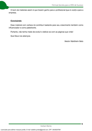 18
Fórmula Secreta para o DDS de Sucesso
Herbert Bento
O bom de materiais assim é que trazem ganho para o profissional (que é você) e para a
empresa.
Concluindo
Esse material com certeza irá contribuir bastante para seu crescimento também como
influenciador e como palestrante.
Portanto, não tenha medo de evoluir e delicie-se com as páginas que virão!
Que Deus nos abençoe.
Nestor Waldhelm Neto
Licenciado para adilmar marques jordão, E-mail: adailton.jordao@gmail.com, CPF: 30038267861
 