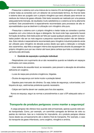 180
Fórmula Secreta para o DDS de Sucesso
Herbert Bento
- Pressurizar o sistema com uma mistura de no máximo 5% de hidrogênio em nitrogênio
e testar todas as conexões com um detector de condutividade térmica. Ao final do teste
o sistema deve ser purgado com o próprio nitrogênio que será utilizado para remover os
resíduos da mistura de gases utilizada. Este teste necessita ser realizado por uma pessoa
adequadamente treinada, dá resultados muito satisfatórios e o sistema se torna altamente
confiável. Este procedimento é especialmente recomendado para processos de alta re-
sponsabilidade e que se destinem à utilização com nitrogênio ultra puro.
- Pressurizar o sistema com o próprio nitrogênio e testar todas as conexões e pontos
suspeitos com uma mistura de água e detergente. No local onde haja vazamento haverá
formação de bolhas. Este teste pode ser feito por quase qualquer pessoa, porém os resul-
tados podem não ser os mais seguros e pequenos vazamentos podem não ser detecta-
dos. Este método é especialmente recomendado para nitrogênio industrial podendo ainda
ser utilizado para nitrogênio de elevada pureza desde que após a detecção e correção
dos vazamentos, seja feita a secagem interna dos equipamentos através da passagem do
próprio nitrogênio puro por seu interior até haver plena certeza que toda a umidade resid-
ual tenha sido eliminada.
• Controle de exposição e proteção individual:
- Respiradores com suprimento de ar são necessários quando se trabalha em espaços
confinados com esse produto.
- Usar sistema de exaustão local, se necessário, para prevenir a elevação de atmosfera
deficiente em oxigênio.
- Luvas de raspa para produtos criogênicos, folgadas.
- Óculos de segurança com lente incolor e proteção lateral.
- Sapatos para manuseio de cilindros. Ou seja, botas de segurança, vulcanizadas, com
biqueira de aço, vestimentas protetoras quando necessário.
- Calças sem bainha devem ser usadas para fora dos sapatos.
Nunca se esqueça, seguir as normas e procedimentos e usar o EPI adequado salva vi-
das!
Transporte de produtos perigosos: como manter a segurança!
A carga perigosa não oferece risco quando está armazenada, apenas quando está sen-
do transportada. Como, por exemplo, um caminhão carregado de lâminas de vidro ou
pedras de mármore. Isso se o motorista for imprudente. Já o produto perigoso oferece
riscos desde seu armazenamento até o destino final do transporte. Por exemplo, o caso
do transporte de gases inflamáveis, como oxigênio, nitrogênio e amônia.
Licenciado para adilmar marques jordão, E-mail: adailton.jordao@gmail.com, CPF: 30038267861
 