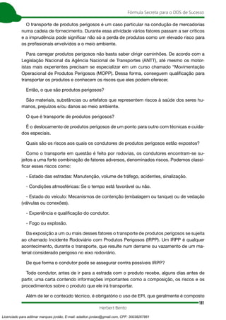 181
Fórmula Secreta para o DDS de Sucesso
Herbert Bento
O transporte de produtos perigosos é um caso particular na condução de mercadorias
numa cadeia de fornecimento. Durante essa atividade vários fatores passam a ser críticos
e a imprudência pode significar não só a perda de produtos como um elevado risco para
os profissionais envolvidos e o meio ambiente.
Para carregar produtos perigosos não basta saber dirigir caminhões. De acordo com a
Legislação Nacional da Agência Nacional de Transportes (ANTT), até mesmo os motor-
istas mais experientes precisam se especializar em um curso chamado “Movimentação
Operacional de Produtos Perigosos (MOPP). Dessa forma, conseguem qualificação para
transportar os produtos e conhecem os riscos que eles podem oferecer.
Então, o que são produtos perigosos?
São materiais, substâncias ou artefatos que representem riscos à saúde dos seres hu-
manos, prejuízos e/ou danos ao meio ambiente.
O que é transporte de produtos perigosos?
É o deslocamento de produtos perigosos de um ponto para outro com técnicas e cuida-
dos especiais.
Quais são os riscos aos quais os condutores de produtos perigosos estão expostos?
Como o transporte em questão é feito por rodovias, os condutores encontram-se su-
jeitos a uma forte combinação de fatores adversos, denominados riscos. Podemos classi-
ficar esses riscos como:
- Estado das estradas: Manutenção, volume de tráfego, acidentes, sinalização.
- Condições atmosféricas: Se o tempo está favorável ou não.
- Estado do veículo: Mecanismos de contenção (embalagem ou tanque) ou de vedação
(válvulas ou conexões).
- Experiência e qualificação do condutor.
- Fogo ou explosão.
Da exposição a um ou mais desses fatores o transporte de produtos perigosos se sujeita
ao chamado Incidente Rodoviário com Produtos Perigosos (IRPP). Um IRPP é qualquer
acontecimento, durante o transporte, que resulte num derrame ou vazamento de um ma-
terial considerado perigoso no eixo rodoviário.
De que forma o condutor pode se assegurar contra possíveis IRPP?
Todo condutor, antes de ir para a estrada com o produto recebe, alguns dias antes de
partir, uma carta contendo informações importantes como a composição, os riscos e os
procedimentos sobre o produto que ele irá transportar.
Além de ler o conteúdo técnico, é obrigatório o uso de EPI, que geralmente é composto
Licenciado para adilmar marques jordão, E-mail: adailton.jordao@gmail.com, CPF: 30038267861
 