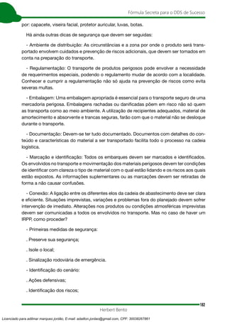 182
Fórmula Secreta para o DDS de Sucesso
Herbert Bento
por: capacete, viseira facial, protetor auricular, luvas, botas.
Há ainda outras dicas de segurança que devem ser seguidas:
- Ambiente de distribuição: As circunstâncias e a zona por onde o produto será trans-
portado envolvem cuidados e prevenção de riscos adicionais, que devem ser tomados em
conta na preparação do transporte.
- Regulamentação: O transporte de produtos perigosos pode envolver a necessidade
de requerimentos especiais, podendo o regulamento mudar de acordo com a localidade.
Conhecer e cumprir a regulamentação não só ajuda na prevenção de riscos como evita
severas multas.
- Embalagem: Uma embalagem apropriada é essencial para o transporte seguro de uma
mercadoria perigosa. Embalagens rachadas ou danificadas põem em risco não só quem
as transporta como ao meio ambiente. A utilização de recipientes adequados, material de
amortecimento e absorvente e trancas seguras, farão com que o material não se desloque
durante o transporte.
- Documentação: Devem-se ter tudo documentado. Documentos com detalhes do con-
teúdo e características do material a ser transportado facilita todo o processo na cadeia
logística.
- Marcação e identificação: Todos os embarques devem ser marcados e identificados.
Os envolvidos no transporte e movimentação dos materiais perigosos devem ter condições
de identificar com clareza o tipo de material com o qual estão lidando e os riscos aos quais
estão expostos. As informações suplementares ou as marcações devem ser retiradas de
forma a não causar confusões.
- Conexão: A ligação entre os diferentes elos da cadeia de abastecimento deve ser clara
e eficiente. Situações imprevistas, variações e problemas fora do planejado devem sofrer
intervenção de imediato. Alterações nos produtos ou condições atmosféricas imprevistas
devem ser comunicadas a todos os envolvidos no transporte. Mas no caso de haver um
IRPP, como proceder?
- Primeiras medidas de segurança:
. Preserve sua segurança;
. Isole o local;
. Sinalização rodoviária de emergência.
- Identificação do cenário:
. Ações defensivas;
. Identificação dos riscos;
Licenciado para adilmar marques jordão, E-mail: adailton.jordao@gmail.com, CPF: 30038267861
 