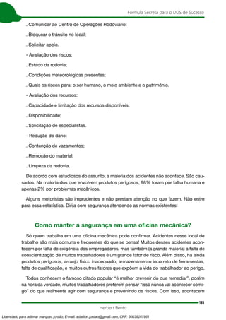 183
Fórmula Secreta para o DDS de Sucesso
Herbert Bento
. Comunicar ao Centro de Operações Rodoviário;
. Bloquear o trânsito no local;
. Solicitar apoio.
- Avaliação dos riscos:
. Estado da rodovia;
. Condições meteorológicas presentes;
. Quais os riscos para: o ser humano, o meio ambiente e o patrimônio.
- Avaliação dos recursos:
. Capacidade e limitação dos recursos disponíveis;
. Disponibilidade;
. Solicitação de especialistas.
- Redução do dano:
. Contenção de vazamentos;
. Remoção do material;
. Limpeza da rodovia.
De acordo com estudiosos do assunto, a maioria dos acidentes não acontece. São cau-
sados. Na maioria dos que envolvem produtos perigosos, 98% foram por falha humana e
apenas 2% por problemas mecânicos.
Alguns motoristas são imprudentes e não prestam atenção no que fazem. Não entre
para essa estatística. Dirija com segurança atendendo as normas existentes!
Como manter a segurança em uma oficina mecânica?
Só quem trabalha em uma oficina mecânica pode confirmar. Acidentes nesse local de
trabalho são mais comuns e frequentes do que se pensa! Muitos desses acidentes acon-
tecem por falta de exigência dos empregadores, mas também (a grande maioria) a falta de
conscientização de muitos trabalhadores é um grande fator de risco. Além disso, há ainda
produtos perigosos, arranjo físico inadequado, armazenamento incorreto de ferramentas,
falta de qualificação, e muitos outros fatores que expõem a vida do trabalhador ao perigo.
Todos conhecem o famoso ditado popular “é melhor prevenir do que remediar”, porém
na hora da verdade, muitos trabalhadores preferem pensar “isso nunca vai acontecer comi-
go” do que realmente agir com segurança e prevenindo os riscos. Com isso, acontecem
Licenciado para adilmar marques jordão, E-mail: adailton.jordao@gmail.com, CPF: 30038267861
 