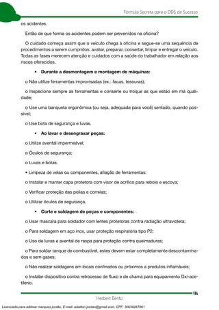 184
Fórmula Secreta para o DDS de Sucesso
Herbert Bento
os acidentes.
Então de que forma os acidentes podem ser prevenidos na oficina?
O cuidado começa assim que o veículo chega à oficina e segue-se uma sequência de
procedimentos a serem cumpridos: avaliar, preparar, consertar, limpar e entregar o veículo.
Todas as fases merecem atenção e cuidados com a saúde do trabalhador em relação aos
riscos oferecidos.
• Durante a desmontagem e montagem de máquinas:
o Não utilize ferramentas improvisadas (ex.: facas, tesouras);
o Inspecione sempre as ferramentas e conserte ou troque as que estão em má quali-
dade;
o Use uma banqueta ergonômica (ou seja, adequada para você) sentado, quando pos-
sível;
o Use bota de segurança e luvas.
• Ao lavar e desengraxar peças:
o Utilize avental impermeável;
o Óculos de segurança;
o Luvas e botas.
• Limpeza de velas ou componentes, afiação de ferramentas:
o Instalar e manter capa protetora com visor de acrílico para rebolo e escova;
o Verificar proteção das polias e correias;
o Utilizar óculos de segurança.
• Corte e soldagem de peças e componentes:
o Usar mascara para soldador com lentes protetoras contra radiação ultravioleta;
o Para soldagem em aço inox, usar proteção respiratória tipo P2;
o Uso de luvas e avental de raspa para proteção contra queimaduras;
o Para soldar tanque de combustível, estes devem estar completamente descontamina-
dos e sem gases;
o Não realizar soldagens em locais confinados ou próximos a produtos inflamáveis;
o Instalar dispositivo contra retrocesso de fluxo e de chama para equipamento Oxi-ace-
tileno.
Licenciado para adilmar marques jordão, E-mail: adailton.jordao@gmail.com, CPF: 30038267861
 