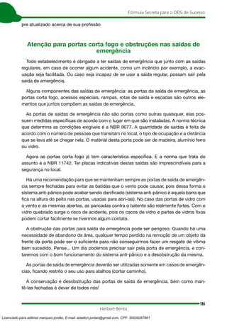 186
Fórmula Secreta para o DDS de Sucesso
Herbert Bento
pre atualizado acerca de sua profissão
Atenção para portas corta fogo e obstruções nas saídas de
emergência
Todo estabelecimento é obrigado a ter saídas de emergência que junto com as saídas
regulares, em caso de ocorrer algum acidente, como um incêndio por exemplo, a evac-
uação seja facilitada. Ou caso seja incapaz de se usar a saída regular, possam sair pela
saída de emergência.
Alguns componentes das saídas de emergência: as portas da saída de emergência, as
portas corta fogo, acessos especiais, rampas, rotas de saída e escadas são outros ele-
mentos que juntos compõem as saídas de emergência.
As portas de saídas de emergência não são portas como outras quaisquer, elas pos-
suem medidas específicas de acordo com o lugar em que são instaladas. A norma técnica
que determina as condições exigíveis é a NBR 9077. A quantidade de saídas é feita de
acordo com o número de pessoas que transitam no local, o tipo de ocupação e a distância
que se leva até se chegar nela. O material desta porta pode ser de madeira, alumínio ferro
ou vidro.
Agora as portas corta fogo já tem característica específica. E a norma que trata do
assunto é a NBR 11742. Ter placas indicativas destas saídas são imprescindíveis para a
segurança no local.
Há uma recomendação para que se mantenham sempre as portas de saída de emergên-
cia sempre fechadas para evitar as batidas que o vento pode causar, pois dessa forma o
sistema anti-pânico pode acabar sendo danificado (sistema anti-pânico é aquela barra que
fica na altura do peito nas portas, usadas para abri-las). No caso das portas de vidro com
o vento e as mesmas abertas, as pancadas contra o batente são realmente fortes. Com o
vidro quebrado surge o risco de acidente, pois os cacos de vidro e partes de vidros fixos
podem cortar facilmente se tivermos algum contato.
A obstrução das portas para saída de emergência pode ser perigoso. Quando há uma
necessidade de abandono de área, qualquer tempo perdido na remoção de um objeto da
frente da porta pode ser o suficiente para não conseguirmos fazer um resgate de vítima
bem sucedido. Pense... Um dia podemos precisar sair pela porta de emergência, e con-
taremos com o bom funcionamento do sistema anti-pânico e a desobstrução da mesma.
As portas de saída de emergência deverão ser utilizadas somente em casos de emergên-
cias, ficando restrito o seu uso para atalhos (cortar caminho).
A conservação e desobstrução das portas de saída de emergência, bem como man-
tê-las fechadas é dever de todos nós!
Licenciado para adilmar marques jordão, E-mail: adailton.jordao@gmail.com, CPF: 30038267861
 