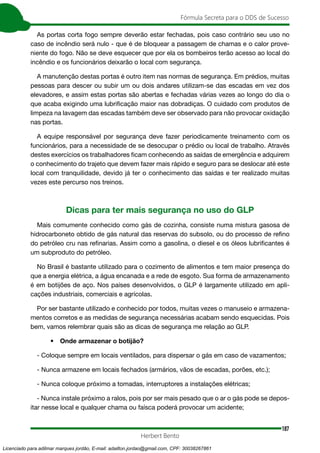 187
Fórmula Secreta para o DDS de Sucesso
Herbert Bento
As portas corta fogo sempre deverão estar fechadas, pois caso contrário seu uso no
caso de incêndio será nulo - que é de bloquear a passagem de chamas e o calor prove-
niente do fogo. Não se deve esquecer que por ela os bombeiros terão acesso ao local do
incêndio e os funcionários deixarão o local com segurança.
A manutenção destas portas é outro item nas normas de segurança. Em prédios, muitas
pessoas para descer ou subir um ou dois andares utilizam-se das escadas em vez dos
elevadores, e assim estas portas são abertas e fechadas várias vezes ao longo do dia o
que acaba exigindo uma lubrificação maior nas dobradiças. O cuidado com produtos de
limpeza na lavagem das escadas também deve ser observado para não provocar oxidação
nas portas.
A equipe responsável por segurança deve fazer periodicamente treinamento com os
funcionários, para a necessidade de se desocupar o prédio ou local de trabalho. Através
destes exercícios os trabalhadores ficam conhecendo as saídas de emergência e adquirem
o conhecimento do trajeto que devem fazer mais rápido e seguro para se deslocar até este
local com tranquilidade, devido já ter o conhecimento das saídas e ter realizado muitas
vezes este percurso nos treinos.
Dicas para ter mais segurança no uso do GLP
Mais comumente conhecido como gás de cozinha, consiste numa mistura gasosa de
hidrocarboneto obtido de gás natural das reservas do subsolo, ou do processo de refino
do petróleo cru nas refinarias. Assim como a gasolina, o diesel e os óleos lubrificantes é
um subproduto do petróleo.
No Brasil é bastante utilizado para o cozimento de alimentos e tem maior presença do
que a energia elétrica, a água encanada e a rede de esgoto. Sua forma de armazenamento
é em botijões de aço. Nos países desenvolvidos, o GLP é largamente utilizado em apli-
cações industriais, comerciais e agrícolas.
Por ser bastante utilizado e conhecido por todos, muitas vezes o manuseio e armazena-
mentos corretos e as medidas de segurança necessárias acabam sendo esquecidas. Pois
bem, vamos relembrar quais são as dicas de segurança me relação ao GLP.
• Onde armazenar o botijão?
- Coloque sempre em locais ventilados, para dispersar o gás em caso de vazamentos;
- Nunca armazene em locais fechados (armários, vãos de escadas, porões, etc.);
- Nunca coloque próximo a tomadas, interruptores a instalações elétricas;
- Nunca instale próximo a ralos, pois por ser mais pesado que o ar o gás pode se depos-
itar nesse local e qualquer chama ou faísca poderá provocar um acidente;
Licenciado para adilmar marques jordão, E-mail: adailton.jordao@gmail.com, CPF: 30038267861
 