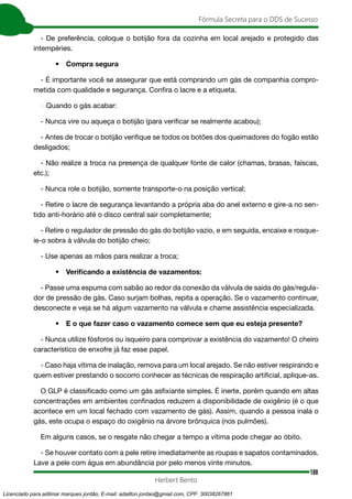 188
Fórmula Secreta para o DDS de Sucesso
Herbert Bento
- De preferência, coloque o botijão fora da cozinha em local arejado e protegido das
intempéries.
• Compra segura
- É importante você se assegurar que está comprando um gás de companhia compro-
metida com qualidade e segurança. Confira o lacre e a etiqueta.
→ Quando o gás acabar:
- Nunca vire ou aqueça o botijão (para verificar se realmente acabou);
- Antes de trocar o botijão verifique se todos os botões dos queimadores do fogão estão
desligados;
- Não realize a troca na presença de qualquer fonte de calor (chamas, brasas, faíscas,
etc.);
- Nunca role o botijão, somente transporte-o na posição vertical;
- Retire o lacre de segurança levantando a própria aba do anel externo e gire-a no sen-
tido anti-horário até o disco central sair completamente;
- Retire o regulador de pressão do gás do botijão vazio, e em seguida, encaixe e rosque-
ie-o sobra à válvula do botijão cheio;
- Use apenas as mãos para realizar a troca;
• Verificando a existência de vazamentos:
- Passe uma espuma com sabão ao redor da conexão da válvula de saída do gás/regula-
dor de pressão de gás. Caso surjam bolhas, repita a operação. Se o vazamento continuar,
desconecte e veja se há algum vazamento na válvula e chame assistência especializada.
• E o que fazer caso o vazamento comece sem que eu esteja presente?
- Nunca utilize fósforos ou isqueiro para comprovar a existência do vazamento! O cheiro
característico de enxofre já faz esse papel.
- Caso haja vítima de inalação, remova para um local arejado. Se não estiver respirando e
quem estiver prestando o socorro conhecer as técnicas de respiração artificial, aplique-as.
O GLP é classificado como um gás asfixiante simples. É inerte, porém quando em altas
concentrações em ambientes confinados reduzem a disponibilidade de oxigênio (é o que
acontece em um local fechado com vazamento de gás). Assim, quando a pessoa inala o
gás, este ocupa o espaço do oxigênio na árvore brônquica (nos pulmões).
Em alguns casos, se o resgate não chegar a tempo a vítima pode chegar ao óbito.
- Se houver contato com a pele retire imediatamente as roupas e sapatos contaminados.
Lave a pele com água em abundância por pelo menos vinte minutos.
Licenciado para adilmar marques jordão, E-mail: adailton.jordao@gmail.com, CPF: 30038267861
 