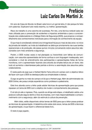 19
Fórmula Secreta para o DDS de Sucesso
Herbert Bento
Prefácio
Luiz Carlos De Martini Jr.
Em ano de Copa do Mundo no Brasil, este livro é um gol de letra. E não porque foi feito
com palavras. Explicarei tudo nesta resenha, ou melhor, apresentação.
Risco do trabalho é uma caixinha de surpresas. Por isto, uma técnica notável cada vez
mais utilizada para a prevenção de acidentes e impactos ambientais e para a conscien-
tização dos colaboradores é o Diálogo Diário de Segurança (DDS), que propicia o compar-
tilhamento dos conhecimentos individuais para a formação do conhecimento da equipe.
O que hoje é considerado rotineiro era inimaginável há pouco mais de dez anos: no início
da jornada de trabalho, ao invés do trabalhador se debruçar prontamente nas suas tarefas
operacionais e de produção, ele passa quinze minutos conversando sobre assuntos rela-
cionados com meio ambiente e segurança.
Porém, o DDS muitas vezes é mal planejado ou transmitido com falhas de comuni-
cação, com assuntos apresentados de forma confusa e com linguagem inadequada, sem
considerar o nível de entendimento dos participantes e apresentações feitas de forma
monótona, com o apresentador fazendo cera através da simples leitura de um texto. Isto
tudo só aumenta o desinteresse pela partida e diminui a assimilação dos assuntos pelos
colaboradores.
É nesta parte do jogo que o Herbert Bento Faria entra em campo com o objetivo tático
de fazer com que o DDS se destaque pela sua simplicidade e clareza.
O jogo se ganha no meio do campo e é lá que o Herbert joga. Além de administrador do
DDS Online, ele possui ampla experiência como professor e palestrante.
Este livro aborda como o leitor pode adotar técnicas de apresentação para que possa
repassar um tema de DDS com o objetivo de mudar o comportamento das pessoas.
E só isto já vale o ingresso. Pois, quando se atinge esta etapa, o trabalhador adota uma
postura e atitude segura dentro e fora da empresa, com mais responsabilidade e compro-
metimento com a segurança, além do estímulo à cultura da prevenção.
Além disto, estão disponíveis vários temas de DDS para que o leitor possa praticar
as técnicas de apresentação. A tabelinha entre estes dois eixos, temas de DDS e técnicas
de apresentação, é que fazem o diferencial deste livro.
O resto é jogo jogado.
Licenciado para adilmar marques jordão, E-mail: adailton.jordao@gmail.com, CPF: 30038267861
 