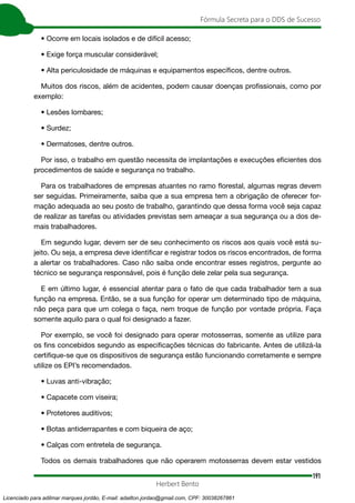191
Fórmula Secreta para o DDS de Sucesso
Herbert Bento
• Ocorre em locais isolados e de difícil acesso;
• Exige força muscular considerável;
• Alta periculosidade de máquinas e equipamentos específicos, dentre outros.
Muitos dos riscos, além de acidentes, podem causar doenças profissionais, como por
exemplo:
• Lesões lombares;
• Surdez;
• Dermatoses, dentre outros.
Por isso, o trabalho em questão necessita de implantações e execuções eficientes dos
procedimentos de saúde e segurança no trabalho.
Para os trabalhadores de empresas atuantes no ramo florestal, algumas regras devem
ser seguidas. Primeiramente, saiba que a sua empresa tem a obrigação de oferecer for-
mação adequada ao seu posto de trabalho, garantindo que dessa forma você seja capaz
de realizar as tarefas ou atividades previstas sem ameaçar a sua segurança ou a dos de-
mais trabalhadores.
Em segundo lugar, devem ser de seu conhecimento os riscos aos quais você está su-
jeito. Ou seja, a empresa deve identificar e registrar todos os riscos encontrados, de forma
a alertar os trabalhadores. Caso não saiba onde encontrar esses registros, pergunte ao
técnico se segurança responsável, pois é função dele zelar pela sua segurança.
E em último lugar, é essencial atentar para o fato de que cada trabalhador tem a sua
função na empresa. Então, se a sua função for operar um determinado tipo de máquina,
não peça para que um colega o faça, nem troque de função por vontade própria. Faça
somente aquilo para o qual foi designado a fazer.
Por exemplo, se você foi designado para operar motosserras, somente as utilize para
os fins concebidos segundo as especificações técnicas do fabricante. Antes de utilizá-la
certifique-se que os dispositivos de segurança estão funcionando corretamente e sempre
utilize os EPI’s recomendados.
• Luvas anti-vibração;
• Capacete com viseira;
• Protetores auditivos;
• Botas antiderrapantes e com biqueira de aço;
• Calças com entretela de segurança.
Todos os demais trabalhadores que não operarem motosserras devem estar vestidos
Licenciado para adilmar marques jordão, E-mail: adailton.jordao@gmail.com, CPF: 30038267861
 