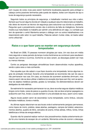192
Fórmula Secreta para o DDS de Sucesso
Herbert Bento
com roupas de cores vivas para serem facilmente localizados,capacete para proteger a
cabeça contra possíveis ferimentos pela queda de objetos, botas com biqueira de aço e
luvas de segurança quando necessário.
Seguindo todos os princípios de segurança, o trabalhador manterá sua vida a salvo.
Sempre que houver alguma dúvida em relação a qualquer assunto relacionado ao trabalho,
não deixe de recorrer ao técnico de segurança para solucionar sua dúvida ou problema.
Perguntar qual o procedimento correto não é sinônimo de falta de inteligência. Somente
mostra sua maturidade no trabalho por admitir uma deficiência em algo, e a vontade que
tem de aprender o certo! Mantenha sempre o diálogo com os outros trabalhadores e os
responsáveis pelo setor no qual trabalha. Palavras salvam muitas vidas, só basta saber
como utilizá-las!
Raios e o que fazer para se manter em segurança durante
tempestades
No Brasil em 2008, 75 pessoas morreram atingidas por raios. Um raio dura em média
meio segundo e nesse período de tempo muitos fenômenos se combinam para resultarem
naquilo que vemos e ouvimos. Conforme os raios variam, as descargas podem ser mais
ou menos intensas.
Contra as perigosas descargas atmosféricas foram desenvolvidos muitos aparelhos,
sendo o pára-raios o mais conhecido.
Para aqueles que não sabem o que fazer durante uma tempestade, temos algumas re-
gras de proteção individual. Durante uma tempestade se recomenda não sair de casa e
não permanecer nas ruas. Em casa, as chances de ocorrerem acidentes diminuem, mas
mesmo assim não se deve utilizar o telefone (co exceção dos tipos sem fio), nem se aprox-
imar de objetos metálicos (janelas, grades ou tomadas). Os eletrodomésticos devem ser
desligados da rede elétrica.
Se realmente for necessário permanecer na rua, deve-se evitar segurar objetos metálicos
longos como tripés, varas de pesca ou guarda-chuvas, não se deve empinar papagaios ou
aviãozinho sem fios. Andar a cavalo também é uma atividade de risco, assim como nadar.
Alguns locais podem servir de esconderijo numa tempestade, como ônibus, veículos
fechados metálicos, túneis e metrôs.
As últimas regras relacionam-se aos locais onde é extremamente perigoso permanecer,
como topos de morro, prédios, áreas abertas, pastagens, campos de futebol, estaciona-
mentos abertos, quadra de tênis, cercados de arame, linhas aéreas, trilhos, torres, linhas
telefônicas e linhas de energia elétrica.
Quando não for possível realizar nenhum dos procedimentos citados anteriormente ain-
da há uma maneira de escapar de um acidente. Momentos antes de ocorrer a descarga,
Licenciado para adilmar marques jordão, E-mail: adailton.jordao@gmail.com, CPF: 30038267861
 