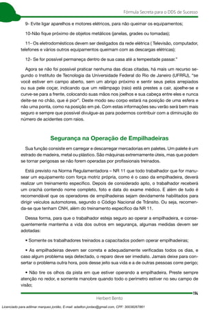 194
Fórmula Secreta para o DDS de Sucesso
Herbert Bento
9- Evite ligar aparelhos e motores elétricos, para não queimar os equipamentos;
10-Não fique próximo de objetos metálicos (janelas, grades ou tomadas);
11- Os eletrodomésticos devem ser desligados da rede elétrica ( Televisão, computador,
telefones e vários outros equipamentos queimam com as descargas elétricas);
12- Se for possível permaneça dentro de sua casa até a tempestade passar.”
Agora se não foi possível praticar nenhuma das dicas citadas, há mais um recurso se-
gundo o Instituto de Tecnologia da Universidade Federal do Rio de Janeiro (UFRRJ), “se
você estiver em campo aberto, sem um abrigo próximo e sentir seus pelos arrepiados
ou sua pele coçar, indicando que um relâmpago (raio) está prestes a cair, ajoelhe-se e
curve-se para a frente, colocando suas mãos nos joelhos e sua cabeça entre eles e nunca
deite-se no chão, que é pior”. Deste modo seu corpo estará na posição de uma esfera e
não uma ponta, como na posição em pé. Com estas informações seu verão será bem mais
seguro e sempre que possível divulgue-as para podermos contribuir com a diminuição do
número de acidentes com raios.
Segurança na Operação de Empilhadeiras
Sua função consiste em carregar e descarregar mercadorias em paletes. Um palete é um
estrado de madeira, metal ou plástico. São máquinas extremamente úteis, mas que podem
se tornar perigosas se não forem operadas por profissionais treinados.
Está previsto na Norma Regulamentadora – NR 11 que todo trabalhador que for manu-
sear um equipamento com força motriz própria, como é o caso da empilhadeira, deverá
realizar um treinamento específico. Depois de considerado apto, o trabalhador receberá
um crachá contendo nome completo, foto e data do exame médico. E além de tudo é
recomendável que os operadores de empilhadeiras sejam devidamente habilitados para
dirigir veículos automotores, segundo o Código Nacional de Trânsito. Ou seja, recomen-
da-se que tenham CNH, além do treinamento específico da NR 11.
Dessa forma, para que o trabalhador esteja seguro ao operar a empilhadeira, e conse-
quentemente mantenha a vida dos outros em segurança, algumas medidas devem ser
adotadas:
• Somente os trabalhadores treinados a capacitados podem operar empilhadeiras;
• As empilhadeiras devem ser correta e adequadamente verificadas todos os dias, e
caso algum problema seja detectado, o reparo deve ser imediato. Jamais deixe para con-
sertar o problema outra hora, pois desse jeito sua vida e a de outras pessoas corre perigo;
• Não tire os olhos da pista em que estiver operando a empilhadeira. Preste sempre
atenção no redor, e somente manobre quando todo o perímetro estiver no seu campo de
visão;
Licenciado para adilmar marques jordão, E-mail: adailton.jordao@gmail.com, CPF: 30038267861
 