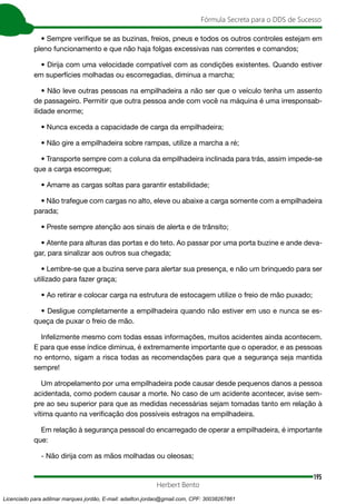 195
Fórmula Secreta para o DDS de Sucesso
Herbert Bento
• Sempre verifique se as buzinas, freios, pneus e todos os outros controles estejam em
pleno funcionamento e que não haja folgas excessivas nas correntes e comandos;
• Dirija com uma velocidade compatível com as condições existentes. Quando estiver
em superfícies molhadas ou escorregadias, diminua a marcha;
• Não leve outras pessoas na empilhadeira a não ser que o veículo tenha um assento
de passageiro. Permitir que outra pessoa ande com você na máquina é uma irresponsab-
ilidade enorme;
• Nunca exceda a capacidade de carga da empilhadeira;
• Não gire a empilhadeira sobre rampas, utilize a marcha a ré;
• Transporte sempre com a coluna da empilhadeira inclinada para trás, assim impede-se
que a carga escorregue;
• Amarre as cargas soltas para garantir estabilidade;
• Não trafegue com cargas no alto, eleve ou abaixe a carga somente com a empilhadeira
parada;
• Preste sempre atenção aos sinais de alerta e de trânsito;
• Atente para alturas das portas e do teto. Ao passar por uma porta buzine e ande deva-
gar, para sinalizar aos outros sua chegada;
• Lembre-se que a buzina serve para alertar sua presença, e não um brinquedo para ser
utilizado para fazer graça;
• Ao retirar e colocar carga na estrutura de estocagem utilize o freio de mão puxado;
• Desligue completamente a empilhadeira quando não estiver em uso e nunca se es-
queça de puxar o freio de mão.
Infelizmente mesmo com todas essas informações, muitos acidentes ainda acontecem.
E para que esse índice diminua, é extremamente importante que o operador, e as pessoas
no entorno, sigam a risca todas as recomendações para que a segurança seja mantida
sempre!
Um atropelamento por uma empilhadeira pode causar desde pequenos danos a pessoa
acidentada, como podem causar a morte. No caso de um acidente acontecer, avise sem-
pre ao seu superior para que as medidas necessárias sejam tomadas tanto em relação à
vítima quanto na verificação dos possíveis estragos na empilhadeira.
Em relação à segurança pessoal do encarregado de operar a empilhadeira, é importante
que:
- Não dirija com as mãos molhadas ou oleosas;
Licenciado para adilmar marques jordão, E-mail: adailton.jordao@gmail.com, CPF: 30038267861
 