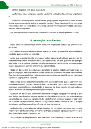 196
Fórmula Secreta para o DDS de Sucesso
Herbert Bento
- Utilizem calçados sem graxa ou gordura;
- Mantenha as mãos sempre ao volante; Mantenha-se totalmente dentro da empilhadei-
ra.
- É indicado também para os trabalhadores que já operam empilhadeiras há muito tem-
po que façam um curso de reciclagem/aperfeiçoamento. Assim possíveis vícios e erros op-
eracionais podem ser corrigidos e novas e importantes informações em relação à atividade
passam a ser conhecidas.
Aja sempre com responsabilidade preservando sua vida e zelando pela dos outros!
A prevenção de acidentes
Neste DDS nós vamos tratar de um tema bem importante, trata-se da prevenção de
acidentes.
O incidente é uma advertência de que algo anda mal e de que existe algum perigo ou
condição que necessita ser corrigida.
Ainda que os incidentes não provoquem lesões são uma advertência que deve ser le-
vada em conta porque indica que havia uma condição ou um erro que deve ser corrigido
para evitar que se repita e chegue a transformar-se em um acidente que provoque lesões
ou que cause danos ao meio ambiente ou à propriedade.
Cada um de nós tem a oportunidade para fazer o local de trabalho um lugar mais se-
guro. É obrigação de todos prevenir e tratar de reduzir ao mínimo o número de incidentes.
Este tipo de responsabilidade inclui eliminar o perigo, informar a existência do mesmo ao
supervisor ou prevenir ao visitante.
Nós somos os que estão familiarizados com os equipamentos que se usam em nos-
sa área de trabalho, portanto depende de todos nós zelar pelo bom funcionamento dos
mesmos e examiná-lo com regularidade, já que essa é a única maneira em que podemos
reduzir as lesões causadas pelas condições inseguras.
Qualquer um de nós que se encontre com uma condição perigosa deve corrigí-la e se
esta estiver fora de nosso alcance, devemos informá-la ao supervisor ou a outra pessoa
capacitada para solucionar o problema. Se vocês tiverem idéias ou sugestões sobre cer-
tas situações de equipamentos, normas ou algo similar, devem comunicar para que sejam
tomadas as medidas necessárias a fim de eliminar o problema.
As lesões são provocadas por várias situações ou condições perigosas, tais como a
existência de bordas cortantes, problemas elétricos, exposição a produtos químicos, que-
das, objetos que se têm deslocam, etc.
As condições de perigo em cada área de trabalho são diferentes, por isso depende mui-
Licenciado para adilmar marques jordão, E-mail: adailton.jordao@gmail.com, CPF: 30038267861
 
