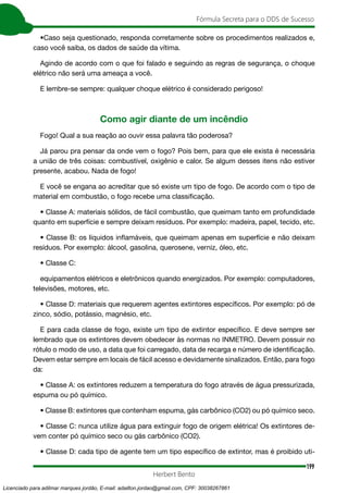 199
Fórmula Secreta para o DDS de Sucesso
Herbert Bento
•Caso seja questionado, responda corretamente sobre os procedimentos realizados e,
caso você saiba, os dados de saúde da vítima.
Agindo de acordo com o que foi falado e seguindo as regras de segurança, o choque
elétrico não será uma ameaça a você.
E lembre-se sempre: qualquer choque elétrico é considerado perigoso!
Como agir diante de um incêndio
Fogo! Qual a sua reação ao ouvir essa palavra tão poderosa?
Já parou pra pensar da onde vem o fogo? Pois bem, para que ele exista é necessária
a união de três coisas: combustível, oxigênio e calor. Se algum desses itens não estiver
presente, acabou. Nada de fogo!
E você se engana ao acreditar que só existe um tipo de fogo. De acordo com o tipo de
material em combustão, o fogo recebe uma classificação.
• Classe A: materiais sólidos, de fácil combustão, que queimam tanto em profundidade
quanto em superfície e sempre deixam resíduos. Por exemplo: madeira, papel, tecido, etc.
• Classe B: os líquidos inflamáveis, que queimam apenas em superfície e não deixam
resíduos. Por exemplo: álcool, gasolina, querosene, verniz, óleo, etc.
• Classe C:
equipamentos elétricos e eletrônicos quando energizados. Por exemplo: computadores,
televisões, motores, etc.
• Classe D: materiais que requerem agentes extintores específicos. Por exemplo: pó de
zinco, sódio, potássio, magnésio, etc.
E para cada classe de fogo, existe um tipo de extintor específico. E deve sempre ser
lembrado que os extintores devem obedecer às normas no INMETRO. Devem possuir no
rótulo o modo de uso, a data que foi carregado, data de recarga e número de identificação.
Devem estar sempre em locais de fácil acesso e devidamente sinalizados. Então, para fogo
da:
• Classe A: os extintores reduzem a temperatura do fogo através de água pressurizada,
espuma ou pó químico.
• Classe B: extintores que contenham espuma, gás carbônico (CO2) ou pó químico seco.
• Classe C: nunca utilize água para extinguir fogo de origem elétrica! Os extintores de-
vem conter pó químico seco ou gás carbônico (CO2).
• Classe D: cada tipo de agente tem um tipo específico de extintor, mas é proibido uti-
Licenciado para adilmar marques jordão, E-mail: adailton.jordao@gmail.com, CPF: 30038267861
 