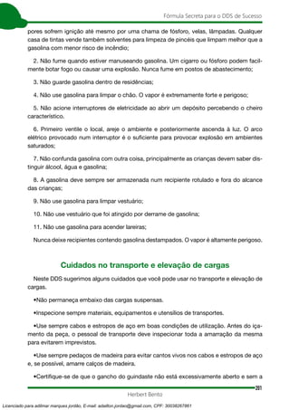 201
Fórmula Secreta para o DDS de Sucesso
Herbert Bento
pores sofrem ignição até mesmo por uma chama de fósforo, velas, lâmpadas. Qualquer
casa de tintas vende também solventes para limpeza de pincéis que limpam melhor que a
gasolina com menor risco de incêndio;
2. Não fume quando estiver manuseando gasolina. Um cigarro ou fósforo podem facil-
mente botar fogo ou causar uma explosão. Nunca fume em postos de abastecimento;
3. Não guarde gasolina dentro de residências;
4. Não use gasolina para limpar o chão. O vapor é extremamente forte e perigoso;
5. Não acione interruptores de eletricidade ao abrir um depósito percebendo o cheiro
característico.
6. Primeiro ventile o local, areje o ambiente e posteriormente ascenda à luz. O arco
elétrico provocado num interruptor é o suficiente para provocar explosão em ambientes
saturados;
7. Não confunda gasolina com outra coisa, principalmente as crianças devem saber dis-
tinguir álcool, água e gasolina;
8. A gasolina deve sempre ser armazenada num recipiente rotulado e fora do alcance
das crianças;
9. Não use gasolina para limpar vestuário;
10. Não use vestuário que foi atingido por derrame de gasolina;
11. Não use gasolina para acender lareiras;
Nunca deixe recipientes contendo gasolina destampados. O vapor é altamente perigoso.
Cuidados no transporte e elevação de cargas
Neste DDS sugerimos alguns cuidados que você pode usar no transporte e elevação de
cargas.
•Não permaneça embaixo das cargas suspensas.
•Inspecione sempre materiais, equipamentos e utensílios de transportes.
•Use sempre cabos e estropos de aço em boas condições de utilização. Antes do iça-
mento da peça, o pessoal de transporte deve inspecionar toda a amarração da mesma
para evitarem imprevistos.
•Use sempre pedaços de madeira para evitar cantos vivos nos cabos e estropos de aço
e, se possível, amarre calços de madeira.
•Certifique-se de que o gancho do guindaste não está excessivamente aberto e sem a
Licenciado para adilmar marques jordão, E-mail: adailton.jordao@gmail.com, CPF: 30038267861
 