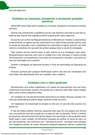 202
Fórmula Secreta para o DDS de Sucesso
Herbert Bento
trava de segurança.
Cuidados ao manusear, transportar e armazenar produtos
químicos
Neste DDS vamos falar sobre cuidados ao manusear, transportar e armazenar produtos
químicos.
Quando não conhecemos a substância química não devemos manuseá-la, pois não sa-
beremos agir quando esta substância estiver prejudicando nosso organismo.
De acordo com as Normas Regulamentadoras do Ministério do Trabalho a característica
fundamental de um agente químico, pertencente a um determinado produto químico, está
no tempo de exposição a que o trabalhador fica submetido ao agente químico e ao limite
máximo ou tolerância em que este não produz qualquer dano à saúde do empregado.
Todo produto químico deverá trazer no lado externo de sua embalagem suas carac-
terísticas físicas e químicas, bem como o cuidado com o seu manuseio, a maneira correta
de transportá-lo e principalmente como deve ser armazenado e também o que fazer em
caso de intoxicação com o produto.
Também é obrigação do fabricante fornecer a Ficha de Informações de Segurança do
Produto.
Produtos químicos sem qualquer identificação externa não deve ser manipulado nem
como teste. Sua identificação deve ser completa, clara e objetiva.
Cuidados com o vidro quebrado
Recentemente uma mulher trabalhando num balcão de supermercado teve sua rotina
subitamente interrompida, quando uma garrafa caiu e estourou perto dela, sendo atingida
pelos cacos e sofreu pequenos cortes.
Um vendedor de uma loja de luminárias demonstrava um abajur de louça, quando o cli-
ente caiu acidentalmente sobre o abajur sofrendo cortes no punho.
Um trabalhador de manutenção foi atingido no olho por um caco de vidro quando uma
janela caiu.
A lista de feridos poderia continuar, passando pelo caso de uma pessoa que tromba
com uma porta de vidro até a queda de um copo de vidro no banheiro. Porém, a história
da segurança não termina com ferimentos. Alguém tem que limpar o vidro quebrado e esta
tarefa exige o maior cuidado. Os ferimentos causados ao recolher os cacos de vidro, ou
por não recolhê-los, não costumam virar “manchete de jornal“, mas fazem seus estragos
com freqüência através de cortes, ferimentos atingindo pequenas artérias e posteriores
Licenciado para adilmar marques jordão, E-mail: adailton.jordao@gmail.com, CPF: 30038267861
 