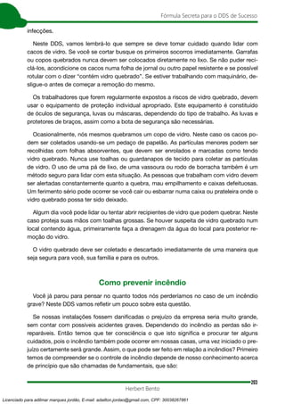 203
Fórmula Secreta para o DDS de Sucesso
Herbert Bento
infecções.
Neste DDS, vamos lembrá-lo que sempre se deve tomar cuidado quando lidar com
cacos de vidro. Se você se cortar busque os primeiros socorros imediatamente. Garrafas
ou copos quebrados nunca devem ser colocados diretamente no lixo. Se não puder reci-
clá-los, acondicione os cacos numa folha de jornal ou outro papel resistente e se possível
rotular com o dizer “contém vidro quebrado”. Se estiver trabalhando com maquinário, de-
sligue-o antes de começar a remoção do mesmo.
Os trabalhadores que forem regularmente expostos a riscos de vidro quebrado, devem
usar o equipamento de proteção individual apropriado. Este equipamento é constituído
de óculos de segurança, luvas ou máscaras, dependendo do tipo de trabalho. As luvas e
protetores de braços, assim como a bota de segurança são necessárias.
Ocasionalmente, nós mesmos quebramos um copo de vidro. Neste caso os cacos po-
dem ser coletados usando-se um pedaço de papelão. As partículas menores podem ser
recolhidas com folhas absorventes, que devem ser enrolados e marcadas como tendo
vidro quebrado. Nunca use toalhas ou guardanapos de tecido para coletar as partículas
de vidro. O uso de uma pá de lixo, de uma vassoura ou rodo de borracha também é um
método seguro para lidar com esta situação. As pessoas que trabalham com vidro devem
ser alertadas constantemente quanto a quebra, mau empilhamento e caixas defeituosas.
Um ferimento sério pode ocorrer se você cair ou esbarrar numa caixa ou prateleira onde o
vidro quebrado possa ter sido deixado.
Algum dia você pode lidar ou tentar abrir recipientes de vidro que podem quebrar. Neste
caso proteja suas mãos com toalhas grossas. Se houver suspeita de vidro quebrado num
local contendo água, primeiramente faça a drenagem da água do local para posterior re-
moção do vidro.
O vidro quebrado deve ser coletado e descartado imediatamente de uma maneira que
seja segura para você, sua família e para os outros.
Como prevenir incêndio
Você já parou para pensar no quanto todos nós perderíamos no caso de um incêndio
grave? Neste DDS vamos refletir um pouco sobre esta questão.
Se nossas instalações fossem danificadas o prejuízo da empresa seria muito grande,
sem contar com possíveis acidentes graves. Dependendo do incêndio as perdas são ir-
reparáveis. Então temos que ter consciência o que isto significa e procurar ter alguns
cuidados, pois o incêndio também pode ocorrer em nossas casas, uma vez iniciado o pre-
juízo certamente será grande. Assim, o que pode ser feito em relação a incêndios? Primeiro
temos de compreender se o controle de incêndio depende de nosso conhecimento acerca
de princípio que são chamadas de fundamentais, que são:
Licenciado para adilmar marques jordão, E-mail: adailton.jordao@gmail.com, CPF: 30038267861
 