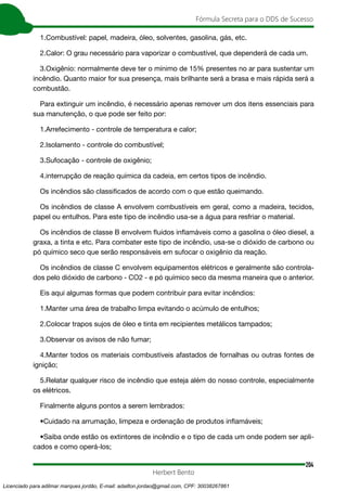 204
Fórmula Secreta para o DDS de Sucesso
Herbert Bento
1.Combustível: papel, madeira, óleo, solventes, gasolina, gás, etc.
2.Calor: O grau necessário para vaporizar o combustível, que dependerá de cada um.
3.Oxigênio: normalmente deve ter o mínimo de 15% presentes no ar para sustentar um
incêndio. Quanto maior for sua presença, mais brilhante será a brasa e mais rápida será a
combustão.
Para extinguir um incêndio, é necessário apenas remover um dos itens essenciais para
sua manutenção, o que pode ser feito por:
1.Arrefecimento - controle de temperatura e calor;
2.Isolamento - controle do combustível;
3.Sufocação - controle de oxigênio;
4.interrupção de reação química da cadeia, em certos tipos de incêndio.
Os incêndios são classificados de acordo com o que estão queimando.
Os incêndios de classe A envolvem combustíveis em geral, como a madeira, tecidos,
papel ou entulhos. Para este tipo de incêndio usa-se a água para resfriar o material.
Os incêndios de classe B envolvem fluidos inflamáveis como a gasolina o óleo diesel, a
graxa, a tinta e etc. Para combater este tipo de incêndio, usa-se o dióxido de carbono ou
pó químico seco que serão responsáveis em sufocar o oxigênio da reação.
Os incêndios de classe C envolvem equipamentos elétricos e geralmente são controla-
dos pelo dióxido de carbono - CO2 - e pó químico seco da mesma maneira que o anterior.
Eis aqui algumas formas que podem contribuir para evitar incêndios:
1.Manter uma área de trabalho limpa evitando o acúmulo de entulhos;
2.Colocar trapos sujos de óleo e tinta em recipientes metálicos tampados;
3.Observar os avisos de não fumar;
4.Manter todos os materiais combustíveis afastados de fornalhas ou outras fontes de
ignição;
5.Relatar qualquer risco de incêndio que esteja além do nosso controle, especialmente
os elétricos.
Finalmente alguns pontos a serem lembrados:
•Cuidado na arrumação, limpeza e ordenação de produtos inflamáveis;
•Saiba onde estão os extintores de incêndio e o tipo de cada um onde podem ser apli-
cados e como operá-los;
Licenciado para adilmar marques jordão, E-mail: adailton.jordao@gmail.com, CPF: 30038267861
 