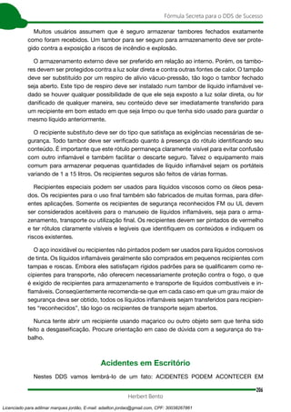 206
Fórmula Secreta para o DDS de Sucesso
Herbert Bento
Muitos usuários assumem que é seguro armazenar tambores fechados exatamente
como foram recebidos. Um tambor para ser seguro para armazenamento deve ser prote-
gido contra a exposição a riscos de incêndio e explosão.
O armazenamento externo deve ser preferido em relação ao interno. Porém, os tambo-
res devem ser protegidos contra a luz solar direta e contra outras fontes de calor. O tampão
deve ser substituído por um respiro de alívio vácuo-pressão, tão logo o tambor fechado
seja aberto. Este tipo de respiro deve ser instalado num tambor de líquido inflamável ve-
dado se houver qualquer possibilidade de que ele seja exposto a luz solar direta, ou for
danificado de qualquer maneira, seu conteúdo deve ser imediatamente transferido para
um recipiente em bom estado em que seja limpo ou que tenha sido usado para guardar o
mesmo líquido anteriormente.
O recipiente substituto deve ser do tipo que satisfaça as exigências necessárias de se-
gurança. Todo tambor deve ser verificado quanto à presença do rótulo identificando seu
conteúdo. É importante que este rótulo permaneça claramente visível para evitar confusão
com outro inflamável e também facilitar o descarte seguro. Talvez o equipamento mais
comum para armazenar pequenas quantidades de líquido inflamável sejam os portáteis
variando de 1 a 15 litros. Os recipientes seguros são feitos de várias formas.
Recipientes especiais podem ser usados para líquidos viscosos como os óleos pesa-
dos. Os recipientes para o uso final também são fabricados de muitas formas, para difer-
entes aplicações. Somente os recipientes de segurança reconhecidos FM ou UL devem
ser considerados aceitáveis para o manuseio de líquidos inflamáveis, seja para o arma-
zenamento, transporte ou utilização final. Os recipientes devem ser pintados de vermelho
e ter rótulos claramente visíveis e legíveis que identifiquem os conteúdos e indiquem os
riscos existentes.
O aço inoxidável ou recipientes não pintados podem ser usados para líquidos corrosivos
de tinta. Os líquidos inflamáveis geralmente são comprados em pequenos recipientes com
tampas e roscas. Embora eles satisfaçam rígidos padrões para se qualificarem como re-
cipientes para transporte, não oferecem necessariamente proteção contra o fogo, o que
é exigido de recipientes para armazenamento e transporte de líquidos combustíveis e in-
flamáveis. Conseqüentemente recomenda-se que em cada caso em que um grau maior de
segurança deva ser obtido, todos os líquidos inflamáveis sejam transferidos para recipien-
tes “reconhecidos”, tão logo os recipientes de transporte sejam abertos.
Nunca tente abrir um recipiente usando maçarico ou outro objeto sem que tenha sido
feito a desgaseificação. Procure orientação em caso de dúvida com a segurança do tra-
balho.
Acidentes em Escritório
Nestes DDS vamos lembrá-lo de um fato: ACIDENTES PODEM ACONTECER EM
Licenciado para adilmar marques jordão, E-mail: adailton.jordao@gmail.com, CPF: 30038267861
 