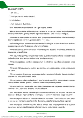 207
Fórmula Secreta para o DDS de Sucesso
Herbert Bento
QUALQUER LUGAR:
1.em casa...
2.no trajeto de ida para o trabalho...
3.no trabalho...
4.num parque de diversões...
Você trabalha num escritório? É um lugar seguro, certo?
Não necessariamente, acidentes podem acontecer a qualquer pessoa em qualquer lugar
a qualquer momento, principalmente aquelas expostas a uma condição insegura.
Abaixo estão relacionados acidentes reais que provocam ferimentos e tomaram tempo
de empregados de escritório, pessoas como você e eu.
•Um empregado de escritório estava voltando do almoço e ao subir as escadas de aces-
so escorregou e caiu. Os degraus estavam molhados.
•Uma estagiária queimou seu braço esquerdo e parte da perna esquerda quando estava
desligando uma cafeteira.
•Um arquivista apanhou um jeito nas costas quando um companheiro caiu sobre elas
tentando pegar alguns documentos numa gaveta de arquivo.
•Uma empregada de escritório tropeçou num fio telefônico exposto e caiu ao solo tendo
fraturas.
•Uma secretária puxou uma cadeira que continha um prego exposto tendo em seu dedo
um corte.
•Um empregado do setor de serviços gerais teve seu dedo indicador da mão direita di-
lacerado por uma guilhotina da xerox.
•Um empregado estava tentando abrir uma janela do escritório, ele empurrava contra o
vidro quando o mesmo quebrou, sofrendo cortes múltiplos nos punhos.
•Uma recepcionista escorregou num salão de refeições que havia sido encerado recen-
temente e caiu, causando dores na coluna vertebral.
•Um empregado estava correndo para um estacionamento da empresa na ânsia de
apanhar o ônibus e ir para embora, escorregou-se sofrendo fratura do braço esquerdo.
•Um empregado deixou um copo de café sobre sua mesa. Quando virou-se para pegá-
lo não viu que havia uma abelha dentro da xícara. A abelha ferrou seu lábio superior.
•Um empregado correndo no pátio após o almoço para chegar primeiro e ler o jornal,
escorregou-se num paralelepípedo sofrendo fraturas no tornozelo esquerdo.
Licenciado para adilmar marques jordão, E-mail: adailton.jordao@gmail.com, CPF: 30038267861
 