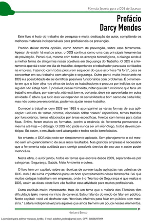 21
Fórmula Secreta para o DDS de Sucesso
Herbert Bento
Prefácio
Darcy Mendes
Este livro é fruto do trabalho de pesquisa e muita dedicação do autor, compilando os
melhores materiais indispensáveis para profissionais da prevenção.
Preciso deixar minha opinião, como homem de prevenção, sobre essa ferramenta.
Apesar de existir há muitos anos, o DDS continua como uma das principais ferramentas
de prevenção. Penso que, mesmo com todos os avanços tecnológicos, o diálogo ainda é
a melhor forma de atingirmos nosso objetivos em Segurança do Trabalho. O DDS é a fer-
ramenta que dá o start no dia de trabalho, despertando o trabalhador para suas atividades
na empresa. Fazendo com todos procurem esquecer do qaue acontece “lá fora”, para se
concentrar em seu trabalho com atenção e segurança. Outro ponto muito importante no
DDS é a possibilidade de se identificar possíveis funcionários com problemas. É o momen-
to em que o lider olha nos olhos de todos os trabalhadores e procura por indícios de que
alguém não esteja bem. É possível, nesse momento, notar que um funcionário que faria um
trabalho em altura, por exemplo, não está bem e, portanto, deve ser aproveitado em outra
atividade. É óbvio que tudo isso vai depender da sensibilidade e bom senso de cada líder,
mas nós como prevencionistas, podemos ajudar nesse trabalho.
Comecei a trabalhar com DDS em 1992 e acompanhei as várias formas de sua apli-
cação: Leituras de temas prontos, discussão sobre “cases” específicos, temas trazidos
por funcionários, temas elaborados por áreas específicas, livretos com temas para datas
fixas. Enfim, foram muitos os formatos, porém a essência da ferramenta permanece a
mesma até hoje – o diálogo. O DDS não pode nunca ser um monólogo, todos devem par-
ticipar. Só assim, o resultado será alcançado e todos serão beneficiados.
No entanto, o DDS não pode ser simplesmente aplicado. Sem planejamento e até mes-
mo sem um gerenciamento de seus reais resultados. Nas grandes empresas é necessário
que a ferramenta seja auditada para corrigir possíveis desvios de seu uso e assim poder
melhorá-la.
Nesta obra, o autor juntou todos os temas que escreve desde 2009, separando-os por
categorias: Segurança, Saúde, Meio Ambiente e outros.
O livro tem um capítulo sobre as técnicas de apresentação aplicadas nas palestras de
DDS. Isso é de suma importância para um bom aproveitamento dessa ferramenta. Sei que
muitos colegas trabalham em empresas, onde é o Técnico de Segurança é que realiza o
DDS, assim as dicas deste livro vão facilitar essa atividade para muitos profissionais.
Outro capítulo muito interessante, trata de um tema que a maioria dos Técnicos têm
dificuldade (pelo menos no início de carreira). Estou falando do medo de falar em público.
Neste capítulo você vai desfrutar das “técnicas infalíveis para falar em público com mae-
stria.” Leitura indispensável para aqueles que ainda tremem um pouco nesses momentos.
Licenciado para adilmar marques jordão, E-mail: adailton.jordao@gmail.com, CPF: 30038267861
 