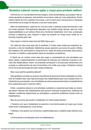 210
Fórmula Secreta para o DDS de Sucesso
Herbert Bento
Ginástica Laboral: vamos agitar o corpo para produzir melhor!
Vivemos em um mundo altamente tecnológico, cheio de facilidades, que acabam não so-
mente ajudando as pessoas, mas também as tornando cada vez mais sedentárias. Porém
mesmo diante de uma mudança como essa, o ser humano é por natureza ativo e necessita
movimentar-se ao longo do dia para o seu bem-estar geral.
Além do sedentarismo, estamos em uma era onde o estresse acaba dominando a vida
de muitas pessoas. Principalmente daquelas cujo trabalho exige demais, seja por muita
responsabilidade ou por esforço físico e/ou mental do trabalhador. Com isso, a produção
começa a despencar, pois ninguém é capaz de suportar em longo prazo todas as co-
branças impostas pela vida.
Para copiar e imprimir esse tema de DDS clique aqui !
Um estilo de vida como esse não é saudável. E muitas vezes acaba por prejudicar se-
riamente a vida do trabalhador. Estatísticas atuais apontam que cerca de quatro milhões
de brasileiros são submetidos a tratamento em razão de dores provocadas pela postura
incorreta no trabalho e pela pressão diária de situações competitivas.
É diante de um cenário como esse que surgiu a necessidade de criar atividades que
atuem direta e especificamente na prevenção de doenças nos sistemas muscular e ner-
voso dos trabalhadores. Assim, as empresas começaram a se preocupar seriamente com
a saúde e o desempenho de seus funcionários e foi então que surgiu a Ginástica Laboral
como forma de prevenção de todos esses problemas.
Mas o que significa ginástica laboral?
Essa ginástica consiste no conjunto de práticas de exercícios físicos realizados no ambi-
ente de trabalho (sem que haja locomoção dos trabalhadores para outro espaço físico ou
interferência na produção), com a finalidade de colocar previamente todos os trabalhadores
bem preparados para o exercício diário.
Então, a ginástica laboral é uma atividade auxiliadora e essencial que todas as empre-
sas devem oferecer aos trabalhadores para prevenir doenças ocupacionais, acidentes de
trabalho, problemas relacionados ao psicológico e possíveis problemas sociais entre os
trabalhadores.
Mas de que forma ela auxilia o trabalhador em todos esses fatores?
• Fazendo com que o trabalhador se exercite e movimente partes do corpo que muitas
vezes ficam inutilizadas por muito tempo;
• Oferecer uma quebra na monotonia e repetitividade que o trabalho pode oferecer e/ou
exigir;
• Promovendo a socialização entre os trabalhadores;
Licenciado para adilmar marques jordão, E-mail: adailton.jordao@gmail.com, CPF: 30038267861
 