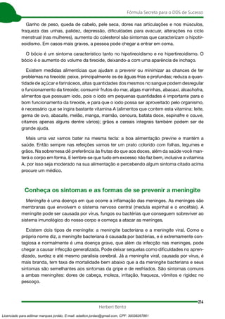 214
Fórmula Secreta para o DDS de Sucesso
Herbert Bento
Ganho de peso, queda de cabelo, pele seca, dores nas articulações e nos músculos,
fraqueza das unhas, palidez, depressão, dificuldades para evacuar, alterações no ciclo
menstrual (nas mulheres), aumento do colesterol são sintomas que caracterizam o hipotir-
eoidismo. Em casos mais graves, a pessoa pode chegar a entrar em coma.
O bócio é um sintoma característico tanto no hipotireoidismo e no hipertireoidismo. O
bócio é o aumento do volume da tireoide, deixando-a com uma aparência de inchaço.
Existem medidas alimentícias que ajudam a prevenir ou minimizar as chances de ter
problemas na tireoide: peixe, principalmente os de águas frias e profundas; reduza a quan-
tidade de açúcar e farináceos, altas quantidades dos mesmos no sangue podem desregular
o funcionamento da tireoide; consumir frutos do mar, algas marinhas, abacaxi, alcachofra,
alimentos que possuam iodo, pois o iodo em pequenas quantidades é importante para o
bom funcionamento da tireoide, e para que o iodo possa ser aproveitado pelo organismo,
é necessário que se ingira bastante vitamina A (alimentos que contem esta vitamina: leite,
gema de ovo, abacate, melão, manga, mamão, cenoura, batata doce, espinafre e couve,
citamos apenas alguns dentre vários); grãos e cereais integrais também podem ser de
grande ajuda.
Mais uma vez vamos bater na mesma tecla: a boa alimentação previne e mantém a
saúde. Então sempre nas refeições vamos ter um prato colorido com folhas, legumes e
grãos. Na sobremesa dê preferência às frutas do que aos doces, além da saúde você man-
terá o corpo em forma. E lembre-se que tudo em excesso não faz bem, inclusive a vitamina
A, por isso seja moderado na sua alimentação e percebendo algum sintoma citado acima
procure um médico.
Conheça os sintomas e as formas de se prevenir a meningite
Meningite é uma doença em que ocorre a inflamação das meninges. As meninges são
membranas que envolvem o sistema nervoso central (medula espinhal e o encéfalo). A
meningite pode ser causada por vírus, fungos ou bactérias que conseguem sobreviver ao
sistema imunológico do nosso corpo e começa a atacar as meninges.
Existem dois tipos de meningite: a meningite bacteriana e a meningite viral. Como o
próprio nome diz, a meningite bacteriana é causada por bactérias, e é extremamente con-
tagiosa e normalmente é uma doença grave, que além da infecção nas meninges, pode
chegar a causar infecção generalizada. Pode deixar sequelas como dificuldades no apren-
dizado, surdez e até mesmo paralisia cerebral. Já a meningite viral, causada por vírus, é
mais branda, tem taxa de mortalidade bem abaixo que a da meningite bacteriana e seus
sintomas são semelhantes aos sintomas da gripe e de resfriados. São sintomas comuns
a ambas meningites: dores de cabeça, moleza, irritação, fraqueza, vômitos e rigidez no
pescoço.
Licenciado para adilmar marques jordão, E-mail: adailton.jordao@gmail.com, CPF: 30038267861
 