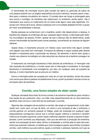 215
Fórmula Secreta para o DDS de Sucesso
Herbert Bento
A transmissão da meningite ocorre pelo contato da saliva ou gotículas de saliva de
uma pessoa doente com os órgãos respiratórios de outro indivíduo, levando assim a bac-
téria para o sistema circulatório do mesmo. O contato deve ser longo e prolongado para
que ocorra o contágio. As bactérias não sobrevivem no ambiente, sendo assim, não é
necessário que ocorra um isolamento de um local onde algum caso seja registrado. Cri-
anças com menos de 6 anos, idosos e pessoas com a imunidade abalada formam o grupo
de maior suscetibilidade a doença.
Muitas pessoas se contaminam com a bactéria, porém não desenvolvem a doença. A
bactéria fica alojada na orofaringe até que, passado algum tempo, é eliminada pelo siste-
ma imunológico da pessoa. Porém, apesar de que a doença não se desenvolveu, pode
ocorrer transmissão da bactéria para outras pessoas, aumentando as chances de alguém
adoecer.
Apesar disso, é importante procurar um médico caso você tenha tido algum contato
com alguém que está com meningite. A limpeza de talheres e copos usados pelo doente
também é importante para a prevenção da doença. Se alimentar e dormir bem ajuda a
manter seu sistema imunológico em alta reduzindo as chances de a bactéria conseguir se
instalar.
O tratamento da meningite bacteriana é feito através de antibióticos. A meningite viral
não necessita de antibióticos, e muitas vezes nem a internação é necessária. A meningite
bacteriana é considerada uma emergência, por isso, em qualquer caso de suspeita da
doença, é muito importante que se procure um médico.
Como a meningite pode ser causada por mais de um tipo de bactéria, ainda não existe
uma vacina que deixe a pessoa completamente imune, porém já existem vacinas contra os
principais tipos de bactérias.
Corrida, uma forma simples de obter saúde
Qualquer atividade física feita da forma correta é de extrema importância para manter a
boa saúde de seu praticante. Aqui, vou falar mais especificamente de um dos exercícios
aeróbios mais comuns e mais fácil de ser praticado: a corrida.
Algumas das vantagens de se praticar a corrida: não exige um equipamento muito elab-
orado nem muito caro, um par de tênis, um short e uma camiseta já são o suficiente; a
corrida garante um aumento gradual no fôlego; pode ser praticada em qualquer lugar;
pesquisadores conseguiram provar que a corrida regular melhora a memória e também
melhora as funções cognitivas, porem essas melhorias regridem quando o esporte é aban-
donado; correr aumenta sua disposição, visto que ela estimula a produção de endorfina,
dando uma sensação de bem-estar; diminui a ansiedade; a corrida está no topo dos exer-
cícios que queimam calorias; a medida que você consegue superar seus limites na própria
corrida, você melhora sua auto-estima; ajuda a controlar o estresse, fazendo com que se
Licenciado para adilmar marques jordão, E-mail: adailton.jordao@gmail.com, CPF: 30038267861
 