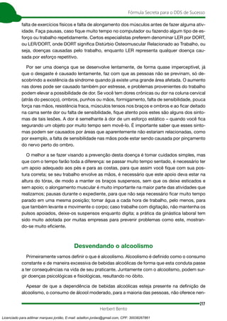 217
Fórmula Secreta para o DDS de Sucesso
Herbert Bento
falta de exercícios físicos e falta de alongamento dos músculos antes de fazer alguma ativ-
idade. Faça pausas, caso fique muito tempo no computador ou fazendo algum tipo de es-
forço ou trabalho repetidamente. Certos especialistas preferem denominar LER por DORT,
ou LER/DORT, onde DORT significa Distúrbio Osteomuscular Relacionado ao Trabalho, ou
seja, doenças causadas pelo trabalho, enquanto LER representa qualquer doença cau-
sada por esforço repetitivo.
Por ser uma doença que se desenvolve lentamente, de forma quase imperceptível, já
que o desgaste é causado lentamente, faz com que as pessoas não se previnam, só de-
scobrindo a existência da síndrome quando já existe uma grande área afetada. O aumento
nas dores pode ser causado também por estresse, e problemas provenientes do trabalho
podem elevar a possibilidade de dor. Se você tem dores crônicas ou dor na coluna cervical
(atrás do pescoço), ombros, punhos ou mãos, formigamento, falta de sensibilidade, pouca
força nas mãos, resistência fraca, músculos tensos nos braços e ombros e ao ficar deitado
na cama sente dor ou falta de sensibilidade, fique atento pois estes são alguns dos sinto-
mas de tais lesões. A dor é semelhante à dor de um esforço estático – quando você fica
segurando um objeto por muito tempo sem movê-lo. É importante saber que esses sinto-
mas podem ser causados por áreas que aparentemente não estariam relacionadas, como
por exemplo, a falta de sensibilidade nas mãos pode estar sendo causada por pinçamento
do nervo perto do ombro.
O melhor a se fazer visando a prevenção desta doença é tomar cuidados simples, mas
que com o tempo farão toda a diferença: se passar muito tempo sentado, é necessário ter
um apoio adequado aos pés e para as costas, para que assim você fique com sua pos-
tura correta; se seu trabalho envolve as mãos, é necessário que este apoio deva estar na
altura do tórax, de modo a manter os braços suspensos, sem que os deixe esticados e
sem apoio; o alongamento muscular é muito importante na maior parte das atividades que
realizamos; pausas durante o expediente, para que não seja necessário ficar muito tempo
parado em uma mesma posição; tomar água a cada hora de trabalho, pelo menos, para
que também levante e movimente o corpo; caso trabalhe com digitação, não mantenha os
pulsos apoiados, deixe-os suspensos enquanto digita; a prática da ginástica laboral tem
sido muito adotada por muitas empresas para prevenir problemas como este, mostran-
do-se muito eficiente.
Desvendando o alcoolismo
Primeiramente vamos definir o que é alcoolismo. Alcoolismo é definido como o consumo
constante e de maneira excessiva de bebidas alcoólicas de forma que esta conduta passe
a ter consequências na vida de seu praticante. Juntamente com o alcoolismo, podem sur-
gir doenças psicológicas e fisiológicas, resultando no óbito.
Apesar de que a dependência de bebidas alcoólicas esteja presente na definição de
alcoolismo, o consumo de álcool moderado, para a maioria das pessoas, não oferece nen-
Licenciado para adilmar marques jordão, E-mail: adailton.jordao@gmail.com, CPF: 30038267861
 