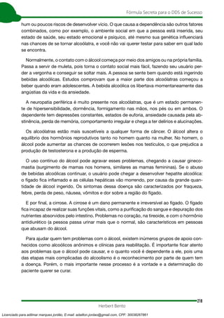 218
Fórmula Secreta para o DDS de Sucesso
Herbert Bento
hum ou poucos riscos de desenvolver vício. O que causa a dependência são outros fatores
combinados, como por exemplo, o ambiente social em que a pessoa está inserida, seu
estado de saúde, seu estado emocional e psíquico, até mesmo sua genética influenciará
nas chances de se tornar alcoólatra, e você não vai querer testar para saber em qual lado
se encontra.
Normalmente, o contato com o álcool começa por meio dos amigos ou na própria família.
Passa a servir de muleta, pois torna o contato social mais fácil, fazendo seu usuário per-
der a vergonha e conseguir se soltar mais. A pessoa se sente bem quando está ingerindo
bebidas alcoólicas. Estudos comprovam que a maior parte dos alcoólatras começou a
beber quando eram adolescentes. A bebida alcoólica os libertava momentaneamente das
angústias da vida e da ansiedade.
A neuropatia periférica é muito presente nos alcoólatras, que é um estado permanen-
te de hipersensibilidade, dormência, formigamento nas mãos, nos pés ou em ambos. O
dependente tem depressões constantes, estados de euforia, ansiedade causada pela ab-
stinência, perda de memória, comportamento irregular e chega a ter delírios e alucinações.
Os alcoólatras estão mais suscetíveis a qualquer forma de câncer. O álcool altera o
equilíbrio dos hormônios reprodutivos tanto no homem quanto na mulher. No homem, o
álcool pode aumentar as chances de ocorrerem lesões nos testículos, o que prejudica a
produção de testosterona e a produção de esperma.
O uso contínuo do álcool pode agravar esses problemas, chegando a causar gineco-
mastia (surgimento de mamas nos homens, similares as mamas femininas). Se o abuso
de bebidas alcoólicas continuar, o usuário pode chegar a desenvolver hepatite alcoólica:
o fígado fica inflamado e as células hepáticas vão morrendo, por causa da grande quan-
tidade de álcool ingerido. Os sintomas dessa doença são caracterizados por fraqueza,
febre, perda de peso, náusea, vômitos e dor sobre a região do fígado.
E por final, a cirrose. A cirrose é um dano permanente e irreversível ao fígado. O fígado
fica incapaz de realizar suas funções vitais, como a purificação do sangue e depuração dos
nutrientes absorvidos pelo intestino. Problemas no coração, na tireoide, e com o hormônio
antidiurético (a pessoa passa urinar mais que o normal, são característicos em pessoas
que abusam do álcool.
Para ajudar quem tem problemas com o álcool, existem inúmeros grupos de apoio con-
hecidos como alcoólicos anônimos e clínicas para reabilitação. É importante ficar atento
aos problemas que o álcool pode causar, e o quanto você é dependente a ele, pois uma
das etapas mais complicadas do alcoolismo é o reconhecimento por parte de quem tem
a doença. Porém, o mais importante nesse processo é a vontade e a determinação do
paciente querer se curar.
Licenciado para adilmar marques jordão, E-mail: adailton.jordao@gmail.com, CPF: 30038267861
 