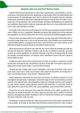 219
Fórmula Secreta para o DDS de Sucesso
Herbert Bento
Quanto vale um sorriso? Sorria mais!
Existem diversos tipos de sorrisos o mais tímido, o provocante, o escandaloso, o de can-
to de boca, mas todos são bonitos, agradáveis e importantes. Dizem os especialistas que
movimentamos 72 músculos para sorrir. Sorrir é sinônimo de simpatia, carinho e atenção.
Infelizmente, atualmente não se tem praticado tanto assim o ato de sorrir. Em meio a corre-
ria do dia a dia as pessoas vivem mal humoradas, nervosas, estressadas e principalmente
sem paciência. Movimentam todos os músculos para ficar com a face emburrada, de mal
com a vida, mas não dão um sorriso.
A situação é tão crítica que há até terapia do riso para que as pessoas possam exercitar
mais o hábito de sorrir e gargalhar. Realizado em grupo são seções que reúnem pessoas
para gargalhar, se motivar, descontrair em meio a uma rotina tão sobrecarregada e tensa.
Pode-se dizer que essa prática é uma autoestima, ou seja, logo pela manhã esse estímu-
lo positivo pode determinar o seu humor durante todo o dia, fortalece sua autoconfiança
e pensamento positivo, conseguirá reunir tudo o que há de bom em você e vencer os ob-
stáculos corriqueiros que tão de perto nos rodeiam todos os dias.
Após esse exercício não deixe que nada tire seu humor, deixe-se embalar por tudo aq-
uilo que lhe faça bem, observar o nascer e pôr do sol, um pássaro cantando, uma bela
música, um cheiro agradável, um alimento cheiroso e bonito, uma oração feita do fundo
do coração, uma boa literatura, um parque, enfim, identifique o que te faz bem e procure
fazê-lo todos os dias.
A palavra é para a alma como o alimento para o corpo, é nutriente, é vitamínico, se falar
coisas boas ao longo do dia, irá fortalecer sua alma, ficará bem humorado e isso irá con-
tagiar quem estiver ao seu redor e o sorriso será inevitável.
“Quanto ao mais, irmãos, tudo o que é verdadeiro, tudo o que é honesto, tudo o que é
justo, tudo o que é puro, tudo o que amável, tudo o que é de boa fama, se há alguma vir-
tude, e se há algum louvor, nisso pensai.” Filipenses 04:08.
Deixe recadinhos motivantes de amor para sua família, no trabalho coloque no mural
mensagens de esperança e motivação. Acrescente algo de bom no ambiente que estiver
inserido. Viva intensamente, não desperdice a vida com emoções mornas e sem propósit-
os, seja intenso, ajude a outras pessoas, isso lhe fará muito bem e o principal, ajude ao
outro descobrir o que há de melhor nele, suas qualidades, seus pontos fortes e sonhos.
O que tiver em suas mãos para fazer, faça bem feito dê o seu melhor a cada dia, não
deixe que as tarefas te afundem em rotina, cada vez que fizer, faça o melhor. Ao final do
dia terá a sensação de receber resultados e não um final de dia frustrado com a sensação
de correr o dia todo e não ver nada.
Finalmente, ria das circunstâncias, saiba que quando esse vento passar certamente irá
rir da situação, ria de tudo ao seu redor, seja motivado e experimente sorrir mais, irá espal-
Licenciado para adilmar marques jordão, E-mail: adailton.jordao@gmail.com, CPF: 30038267861
 