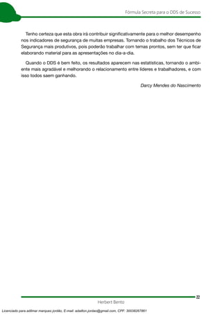 22
Fórmula Secreta para o DDS de Sucesso
Herbert Bento
Tenho certeza que esta obra irá contribuir significativamente para o melhor desempenho
nos indicadores de segurança de muitas empresas. Tornando o trabalho dos Técnicos de
Segurança mais produtivos, pois poderão trabalhar com temas prontos, sem ter que ficar
elaborando material para as apresentações no dia-a-dia.
Quando o DDS é bem feito, os resultados aparecem nas estatísticas, tornando o ambi-
ente mais agradável e melhorando o relacionamento entre líderes e trabalhadores, e com
isso todos saem ganhando.
Darcy Mendes do Nascimento
Licenciado para adilmar marques jordão, E-mail: adailton.jordao@gmail.com, CPF: 30038267861
 